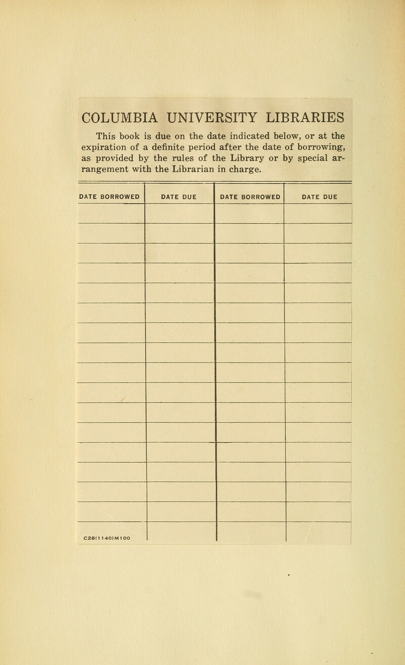 COLUMBIA UNIVERSITY LIBRARIES This book is due on the date indicated below, or at the expiration of a definite period after the date of borrowing, as provided by the rules of the Library or by special ar- rangement with the Librarian in charge. DATE BORROWED DATE DUE DATE BORROWED DATE DUE C28I1 140IM1O0