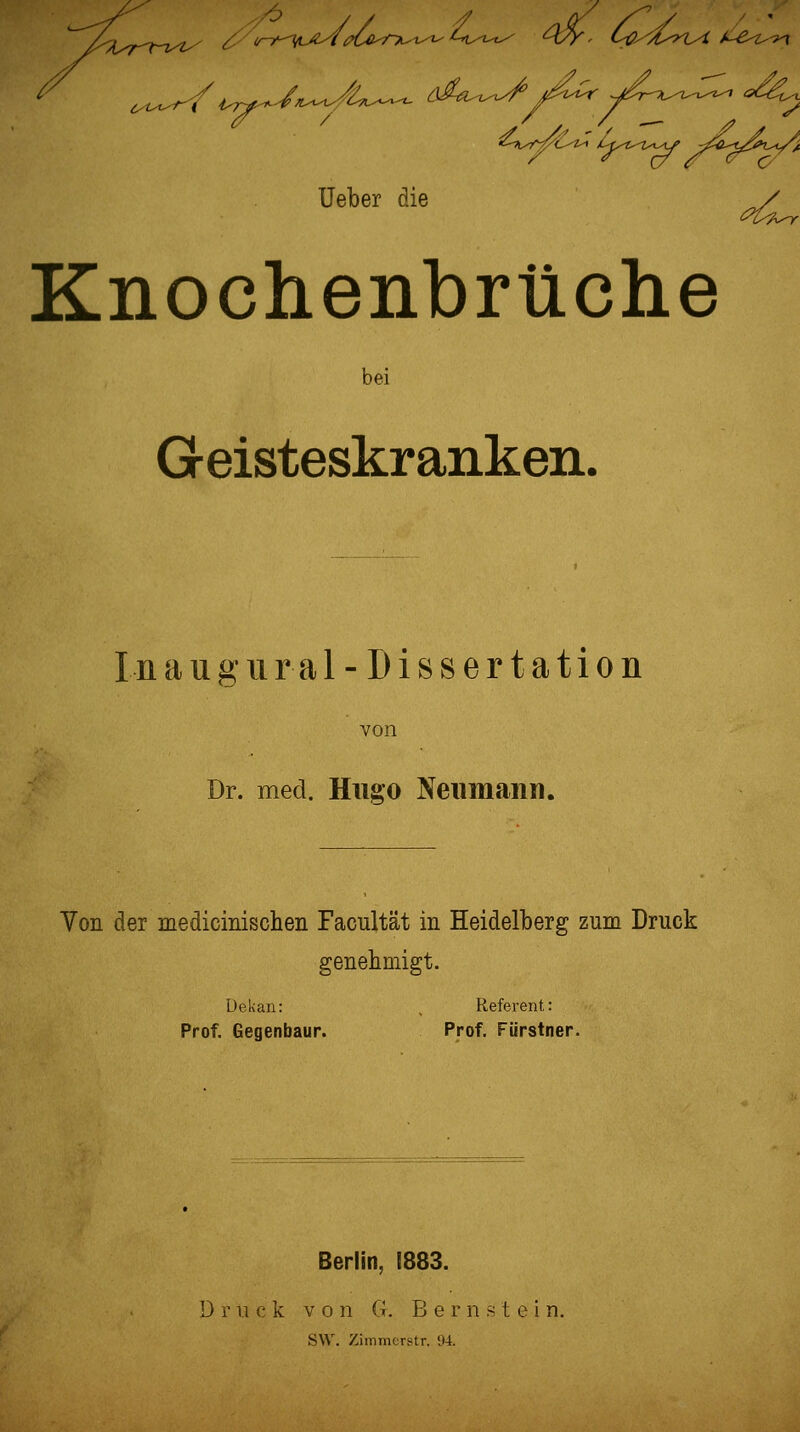 «^^.^^^^-iH /U^t^t^r^ -jJ^tf-Jii^l.-4/x üeber die / Knochenbrüclie bei Geisteskranken. Ina neural-Dissertation von Dr. med. Hugo Neiimann. Von der medicimschen Facultät in Heidelberg zum Druck genehmigt. Dekan: . Referent: Prof. Gegenbaur. Prof. Fürstner. Berlin, 1883. D r 11 c k V 0 n G. Bernstein. S\V. Zimmcrstr. 94.