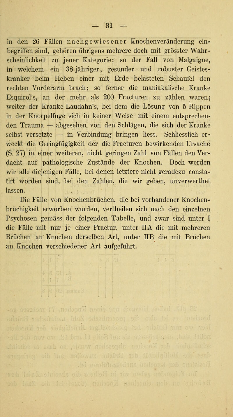 in den 26 Fällen nachgewiesener Knochenveränderung ein- begriffen sind, gehören übrigens mehrere doch mit grösster Wahr- scheinlichkeit zu jener Kategorie; so der Fall von Malgaigne, in welchem ein 38 jähriger, gesunder und robuster Geistes- kranker beim Heben einer mit Erde belasteten Schaufel den rechten Vorderarm brach; so ferner die maniakahsche Kranke Esquirol's, an der mehr als 200 Fracturen zu zählen waren; weiter der Kranke Laudahn's, bei dem die Lösung von 5 Rippen in der Knorpelfuge sich in keiner Weise mit einem entsprechen- den Trauma — abgesehen von den Schlägen, die sich der Kranke selbst versetzte — in Verbindung bringen Hess. Schliesslich er- weckt die Geringfügigkeit der die Fracturen bewirkenden Ursache (S. 27) in einer weiteren, nicht geringen Zahl von Fällen den Ver- dacht auf pathologische Zustände der Knochen. Doch werden wir alle diejenigen Fälle, bei denen letztere nicht geradezu consta- tirt worden sind, bei den Zahlen, die wir geben, unverwerthet lassen. Die Fälle von Knochenbrüchen, die bei vorhandener Knochen- brüchigkeit erworben wurden, vertheilen sich nach den einzelnen Psychosen gemäss der folgenden Tabelle, und zwar sind unter I die Fälle mit nur je einer Fractur, unter IIA die mit mehreren Brüchen an Knochen derselben Art, unter IIB die mit Brüchen an Knochen verschiedener Art aufgeführt.