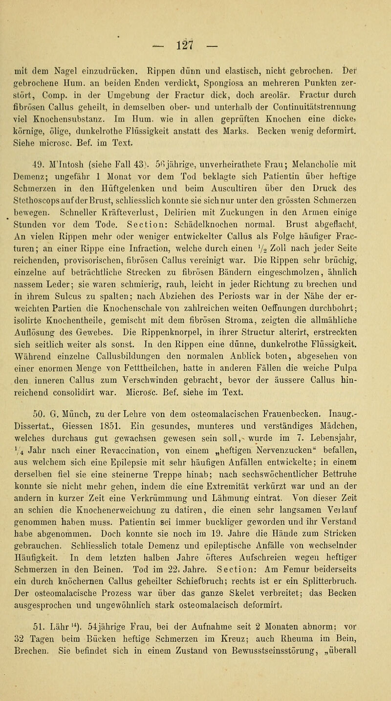 mit dem Nagel einzudrücken. Rippen dünn und elastisch, nicht gebrochen. Der gebrochene Hum. an beiden Enden verdickt, Spongiosa an mehreren Punkten zer- stört, Comp, in der Umgebung der Fractur dick, doch areolär. Fractur durch fibrösen Callus geheilt, in demselben ober- und unterhalb der Continuitiitstrennung viel Knochensubstanz. Im Hum. wie in allen geprüften Knochen eine dicke» körnige, ölige, dunkelrothe Flüssigkeit anstatt des Marks. Becken wenig deformirt. Siehe microsc. Bef. im Text. 49. M'Intosh (siehe Fall 43). 5fijährige, unverheirathete Frau; Melancholie mit Demenz; ungefähr 1 Monat vor dem Tod beklagte sich Patientin über heftige Schmerzen in den Hüftgelenken und beim Auscultiren über den Druck des Stethoscops auf der Brust, schUesslich konnte sie sich nur unter den grössten Schmerzen bewegen. Schneller Kräfteverlust, Delirien mit Zuckungen in den Armen einige Stunden vor dem Tode. Section: Schädelknochen normal. Brust abgeflacht. An vielen Rippen mehr oder weniger entwickelter Callus als Folge häufiger Frac- turen; an einer Rippe eine Infraction, welche durch einen V2 Zoll nach jeder Seite reichenden, provisorischen, fibrösen Callus vereinigt war. Die Rippen sehr brüchig, einzelne auf beträchtliche Strecken zu fibrösen Bändern eingeschmolzen, ähnlich nassem Leder; sie waren schmierig, rauh, leicht in jeder Richtung zubrechen und in ihrem Sulcus zu spalten; nach Abziehen des Periosts v/ar in der Nähe der er- weichten Partien die Knochenschale von zahlreichen weiten Oeffnungen durchbohrt; isolirte Knochentheile, gemischt mit dem fibrösen Stroma, zeigten die allmähliche Auflösung des Gewebes. Die Rippenknorpel, in ihrer Structur alterirt, erstreckten sich seitlich weiter als sonst. In den Rippen eine dünne, dunkelrothe Flüssigkeit. Während einzelne Callusbildungen den normalen Anblick boten, abgesehen von einer enormen Menge von Fetttheilchen, hatte in anderen Fällen die weiche Pulpa den inneren Callus zum Verschwinden gebracht, bevor der äussere Callus hin- reichend consolidirt war. Microsc. Bef. siehe im Text. 50. G. Münch, zu der Lehre von dem osteomalacischen Frauenbecken. Inaug.- Dissertat., Giessen 1851. Ein gesundes, munteres und verständiges Mädchen, welches durchaus gut gewachsen gewesen sein soll,- wurde im 7. Lebensjahr, V'4 Jahr nach einer Revaccination, von einem „heftigen Nervenzucken befallen, aus welchem sich eine Epilepsie mit sehr häufigen Anfällen entwickelte; in einem derselben fiel sie eine steinerne Treppe hinab; nach sechswöchentlicher Bettruhe konnte sie nicht mehr gehen, indem die eine Extremität verkürzt war und an der andern in kurzer Zeit eine Verkrümmung und Lähmung eintrat. Von dieser Zeit an schien die Knochenerweichung zu datiren, die einen sehr langsamen Ve)lauf genommen haben muss. Patientin sei immer buckliger geworden und ihr Verstand habe abgenommen. Doch konnte sie noch im 19. Jahre die Hände zum Stricken gebrauchen. Schliesslich totale Demenz und epileptische Anfälle von wechselnder Häufigkeit. In dem letzten halben Jahre öfteres Aufschreien wegen heftiger Schmerzen in den Beinen. Tod im 22. Jahre. Section: Am Femur beiderseits ein durch knöchernen Callus geheilter Schiefbruch; rechts ist er ein Splitterbruch. Der osteomalacische Prozess war über das ganze Skelet verbreitet; das Becken ausgesprochen und ungewöhnlich stark osteomalacisch deformirt. 51. Lahr'*). 54jährige Frau, bei der Aufnahme seit 2 Monaten abnorm; vor 32 Tagen beim Bücken heftige Schmerzen im Kreuz; auch Rheuma im Bein, Brechen. Sie befindet sich in einem Zustand von Bewusstseinsstörung, „überall