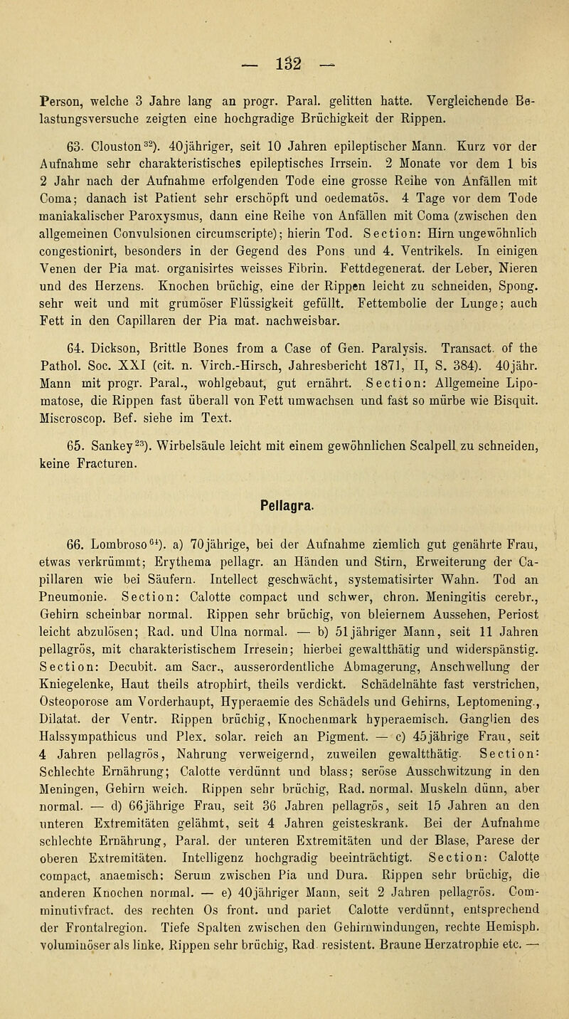 Person, welche 3 Jahre lang an progr. Paral. gelitten hatte. Vergleichende Be- lastungsversuche zeigten eine hochgradige Brüchigkeit der Rippen. 63. Clouston ^^). 40jähriger, seit 10 Jahren epileptischer Mann. Kurz vor der Aufnahme sehr charakteristisches epileptisches Irrsein. 2 Monate vor dem 1 bis 2 Jahr nach der Aufnahme erfolgenden Tode eine grosse Reihe von Anfällen mit Coma; danach ist Patient sehr erschöpft und oedematös. 4 Tage vor dem Tode maniakalischer Paroxysmus, dann eine Reihe von Anfällen mit Coma (zwischen den allgemeinen Convulsionen circumScripte); hierin Tod. Section: Hirn ungewöhnlich congestionirt, besonders in der Gegend des Pens und 4. Ventrikels. In einigen Venen der Pia mat. organisirtes weisses Fibrin. Fettdegenerat. der Leber, Nieren und des Herzens. Knochen brüchig, eine der Rippen leicht zu schneiden, Spong. sehr weit und mit grumöser Flüssigkeit gefüllt. Fettembolie der Lunge; auch Fett in den Capillaren der Pia mat. nachweisbar. G4. Dickson, Brittle Bones from a Gase of Gen. Paralysis. Transact. of the Pathol. Soc. XXI (cit. n. Virch.-Hirsch, Jahresbericht 1871, II, S. 384). 40jähr. Mann mit progr. Paral., wohlgebaut, gut ernährt. Section: Allgemeine Lipo- matose, die Rippen fast überall von Fett umwachsen und fast so mürbe wie Bisquit. Miscroscop. Bef. siehe im Text. 65. Sankey^''). Wirbelsäule leicht mit einem gewöhnlichen Scalpell zu schneiden, keine Fracturen. Pellagra. 66. Lombroso^*). a) 70jährige, bei der Aufnahme ziemlich gut genährte Frau, etwas verkrümmt; Erythema pellagr. an Händen und Stirn, Erweiterung der Ca- pillaren wie bei Säufern. Intellect geschwächt, systematisirter Wahn. Tod an Pneumonie. Section: Calotte compact und schwer, chron. Meningitis cerebr., Gehirn scheinbar normal. Rippen sehr brüchig, von bleiernem Aussehen, Periost leicht abzulösen; Rad. und Ulna normal. — b) 51 jähriger Mann, seit 11 Jahren pellagrös, mit charakteristischem Irresein; hierbei gewaltthätig und widerspänstig. Section: Decubit. am Sacr., ausserordentliche Abmagerung, Anschwellung der Kniegelenke, Haut theils atrophirt, theils verdickt. Schädelnähte fast verstrichen, Osteoporose am Vorderhaupt, Hyperaemie des Schädels und Gehirns, Leptomening., Diktat, der Ventr. Rippen brüchig, Knochenmark hyperaemisch. Ganglien des Halssympathicus und Plex, solar, reich an Pigment. — c) 45jährige Frau, seit 4 Jahren pellagrös, Nahrung verweigernd, zuweilen gewaltthätig. Section = Schlechte Ernährung; Calotte verdünnt und blass; seröse Ausschwitzung in den Meningen, Gehirn weich. Rippen sehr brüchig, Rad. normal. Muskeln dünn, aber normal. — d) 66jährige Frau, seit 36 Jahren pellagrös, seit 15 Jahren an den unteren Extremitäten gelähmt, seit 4 Jahren geisteskrank. Bei der Aufnahme schlechte Ernährung, Paral. der unteren Extremitäten und der Blase, Parese der oberen Extremitäten. Intelligenz hochgradig beeinträchtigt. Section: Calotte compact, anaemisch; Serum zwischen Pia und Dura. Rippen sehr brüchig, die anderen Knochen normal. — e) 40jähriger Mann, seit 2 Jahren pellagrös, Com- minutivfract. des rechten Os front, und pariet Calotte verdünnt, entsprechend der Frontalregion. Tiefe Spalten zwischen den Gehirnwindungen, rechte Hemisph. voluminöser als linke. Rippen sehr brüchig, Rad. resistent. Braune Herzatrophie etc. —