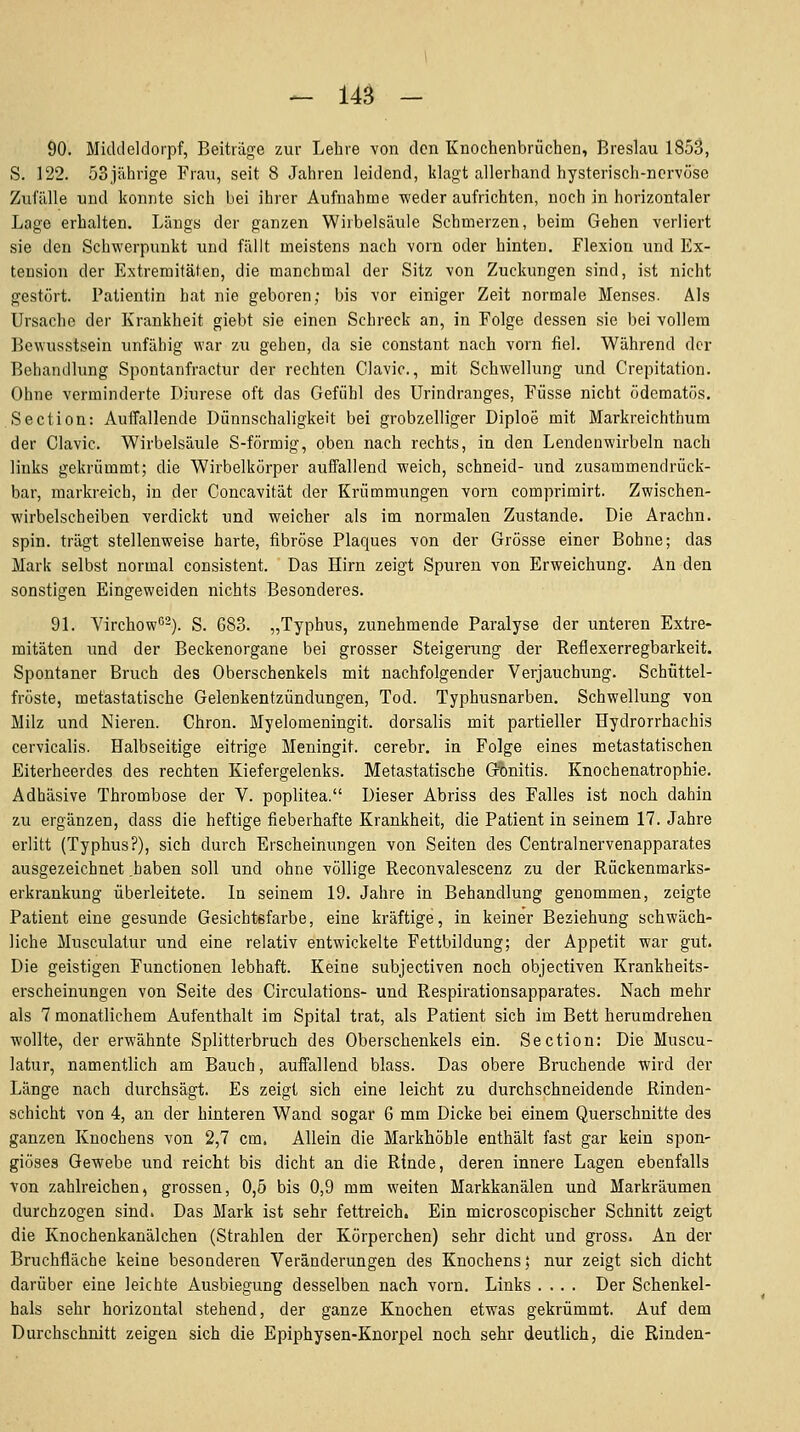 - 14^ - 90. Middeldorpf, Beiträge zur Lehre von den Knochenbriiehen, Breslau 1853, S. 122. öSjährige Frau, seit 8 Jahren leidend, klagt allerhand hysterisch-nervöse Zufälle und konnte sich bei ihrer Aufnahme weder aufrichten, noch in horizontaler Lage erhalten. Längs der ganzen Wirbelsäule Schmerzen, beim Gehen verliert sie den Schwerpunkt und fällt meistens nach vorn oder hinten. Flexion und Ex- tension der Extremitäten, die manchmal der Sitz von Zuckungen sind, ist nicht gestört. Patientin hat nie geboren; bis vor einiger Zeit normale Menses. Als Ursache der Krankheit giebt sie einen Schreck an, in Folge dessen sie bei vollem Bewusstsein unfähig war zu gehen, da sie constant nach vorn fiel. Während der Behandlung Spontanfractur der rechten Clavic, mit Schwellung und Crepitation. Ohne verminderte Diurese oft das Gefühl des Urindranges, Füsse nicht ödematös. Section: AuiTallende Dünnschaligkeit bei grobzelliger Diploe mit Markreichthum der Clavic. Wirbelsäule S-förmig, oben nach rechts, in den Lendenwirbeln nach links gekrümmt; die Wirbelkörper aufiPallend weich, schneid- und zusammendrück- bar, raarkreich, in der Concavität der Krümmungen vorn comprimirt. Zwischen- wirbelscheiben verdickt und weicher als im normalen Zustande. Die Arachn. spin. trägt stellenweise harte, fibröse Plaques von der Grösse einer Bohne; das Mark selbst normal consistent. Das Hirn zeigt Spuren von Erweichung. An den sonstigen Eingeweiden nichts Besonderes. 91. Virchow'^-). S. 683. „Typhus, zunehmende Paralyse der unteren Extre- mitäten und der Beckenorgane bei grosser Steigerung der Reflexerregbarkeit. Spontaner Bruch des Oberschenkels mit nachfolgender Verjauchung. Schüttel- fröste, metastatische Gelenkentzündungen, Tod. Typhusnarben. Schwellung von Milz und Nieren. Chron. Myelomeningit. dorsalis mit partieller Hydrorrhachis cervicalis. Halbseitige eitrige Meningit. cerebr. in Folge eines metastatischen Eiterheerdes des rechten Kiefergelenks. Metastatische G^nitis. Knochenatrophie. Adhäsive Thrombose der V. poplitea. Dieser Abriss des Falles ist noch dahin zu ergänzen, dass die heftige fieberhafte Krankheit, die Patient in seinem 17. Jahre erlitt (Typhus?), sich durch Erscheinungen von Seiten des Centralnervenapparates ausgezeichnet .haben soll und ohne völlige Reconvalescenz zu der Rückenmarks- erkrankung überleitete. In seinem 19. Jahre in Behandlung genommen, zeigte Patient eine gesunde Gesichtefarbe, eine kräftige, in keiner Beziehung schwäch- liche Musculatur und eine relativ entwickelte Fettbildung; der Appetit war gut. Die geistigen Functionen lebhaft. Keine subjectiven noch objectiven Krankheits- erscheinungen von Seite des Circulations- und Respirationsapparates. Nach mehr als 7 monatlichem Aufenthalt im Spital trat, als Patient sich im Bett herumdrehen wollte, der erwähnte Splitterbruch des Oberschenkels ein. Section: Die Muscu- latur, namentlich am Bauch, auffallend blass. Das obere Bruchende wird der Länge nach durchsägt. Es zeigt sich eine leicht zu durchschneidende Rinden- schicht von 4, an der hinteren Wand sogar 6 mm Dicke bei einem Querschnitte des ganzen Knochens von 2,7 cm. Allein die Markhöble enthält fast gar kein spon- giöses Gewebe und reicht bis dicht an die Rinde, deren innere Lagen ebenfalls von zahlreichen, grossen, 0,5 bis 0,9 mm weiten Markkanälen und Markräumen durchzogen sind. Das Mark ist sehr fettreich. Ein microscopischer Schnitt zeigt die Knochenkanälchen (Strahlen der Körperchen) sehr dicht und gross. An der Bruchfläche keine besonderen Veränderungen des Knochens; nur zeigt sich dicht darüber eine leichte Ausbiegung desselben nach vorn. Links .... Der Schenkel- hals sehr horizontal stehend, der ganze Knochen etwas gekrümmt. Auf dem Durchschnitt zeigen sich die Epiphysen-Knorpel noch sehr deutlich, die Rinden-