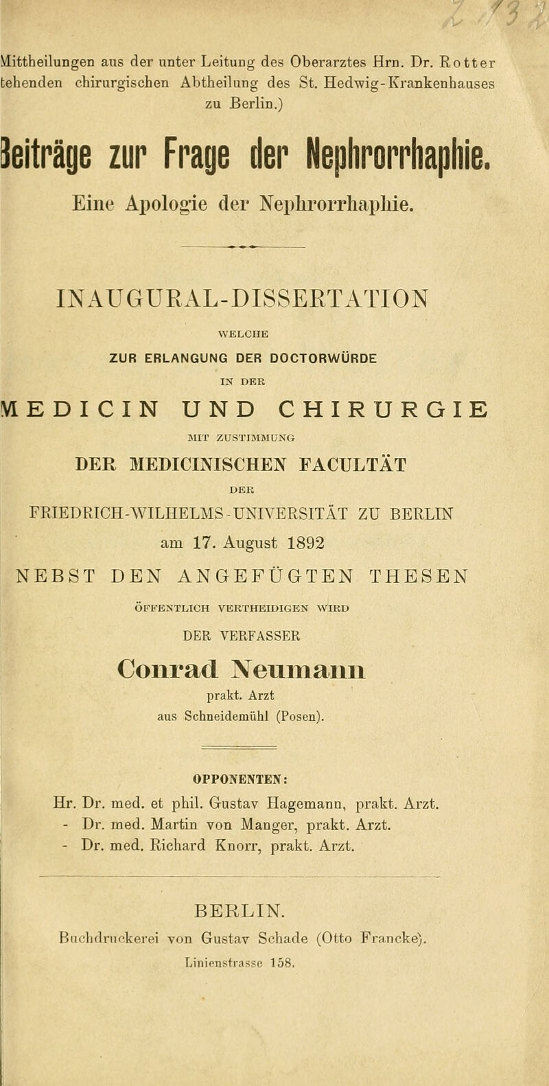 Mittheilungen aus der unter Leitung des Oberarztes Hrn. Dr. Rotter tehenden chirurgischen Abtheilung des St. Hedwig-Krankenhauses zu Berlin.) Seiträge zur Frage der Nephrorrhaphie. Eine Apologie der Neplirorrhapliie. INAUGURAL-DISSERTATION WELCHE ZUR ERLANGUNG DER DOCTORWÜRDE IX DER VIEDICIN UND CHIRURGIE SIIT ZUSTIMMUNG DER MEDICINISCHEN FACULTÄT DER FRIEDRICH-WILHELMS-UNIVERSITÄT ZU BERLIN am 17. August 1892 NEBST DEN ANGEFÜGTEN THESEN ÖFFENTLICH VERTHEIDIGEN WIRD DER VERFASSER Conrad Neumann prakt. Arzt aus Schneidemühl (Posen). OPPONENTEN: Hr. Dr. med. et phil. Gustav Hagemann, prakt. Arzt. - Dr. med. Martin von Manger, prakt. Arzt. - Dr. med. Richard Knorr, prakt. Arzt. BERLIN. Bachdriiokerei von Gustav Schade (Otto Francke), Linienstrasse 158,