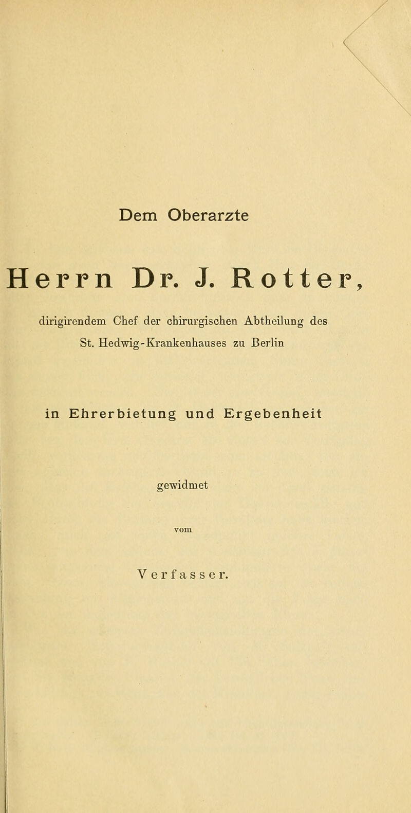 Dem Oberarzte Herrn Dr. J. Rotter, dirigirendem Chef der chirurgischen Abtheilung des St. Hedwig-Krankenhauses zu Berlin in Ehrerbietung und Ergebenheit gewidmet Verfasser.