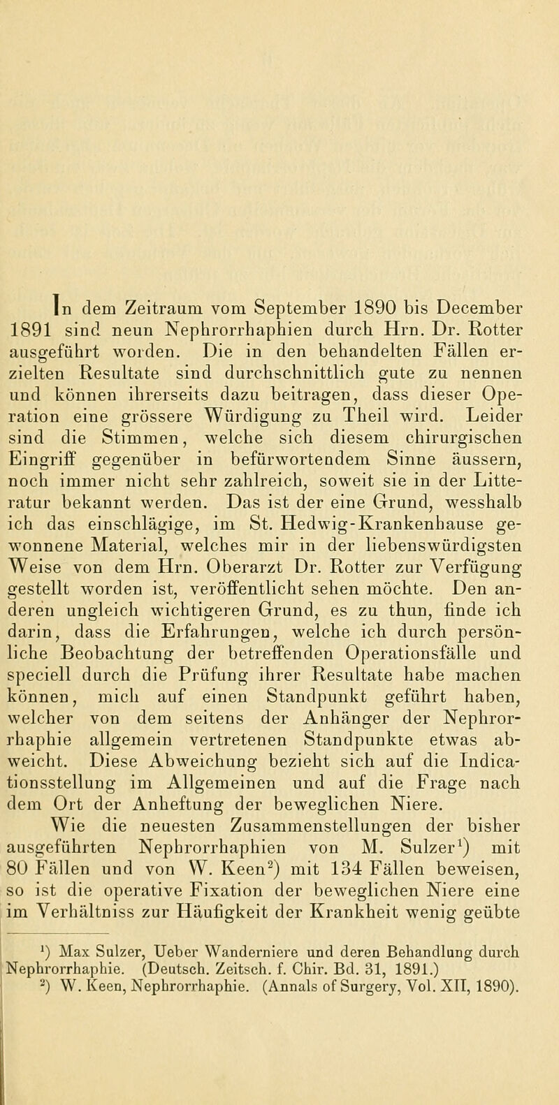 In dem Zeitraum vom September 1890 bis December 1891 sind neun Nephrorrhaphien durch Hrn. Dr. Rotter ausgfeführt worden. Die in den behandelten Fällen er- zielten Resultate sind durchschnittlich gute zu nennen und können ihrerseits dazu beitragen, dass dieser Ope- ration eine grössere Würdigung zu Theil wird. Leider sind die Stimmen, welche sich diesem chirurgischen Eingriff gegenüber in befürwortendem Sinne äussern, noch immer nicht sehr zahlreich, soweit sie in der Litte- ratur bekannt werden. Das ist der eine Grund, wesshalb ich das einschlägige, im St. Hedwig-Krankenhause ge- wonnene Material, welches mir in der liebenswürdigsten Weise von dem Hrn. Oberarzt Dr. Rotter zur Verfügung gestellt worden ist, veröffentlicht sehen möchte. Den an- deren ungleich wichtigeren Grund, es zu thun, finde ich darin, dass die Erfahrungen, welche ich durch persön- liche Beobachtung der betreffenden Operationsfälle und speciell durch die Prüfung ihrer Resultate habe machen können, mich auf einen Standpunkt geführt haben, welcher von dem seitens der Anhänger der Nephror- rhaphie allgemein vertretenen Standpunkte etwas ab- weicht. Diese Abweichung bezieht sich auf die Indica- tionsstellung im Allgemeinen und auf die Frage nach dem Ort der Anheftung der beweglichen Niere. Wie die neuesten Zusammenstellungen der bisher ausgeführten Nephrorrhaphien von M. Sulzer ^) mit 80 Fällen und von W. Keen^) mit 134 Fällen beweisen, so ist die operative Fixation der beweglichen Niere eine im Verhältniss zur Häufigkeit der Krankheit wenig geübte ') Max Sulzer, Ueber Wanderniere und deren Behandlung durch Nephrorrhaphie. (Deutsch. Zeitsch. f. Chir. Bd. 31, 1891.) 2) W. Keen, Nephrorrhaphie. (Annais of Surgery, Vol. XII, 1890).