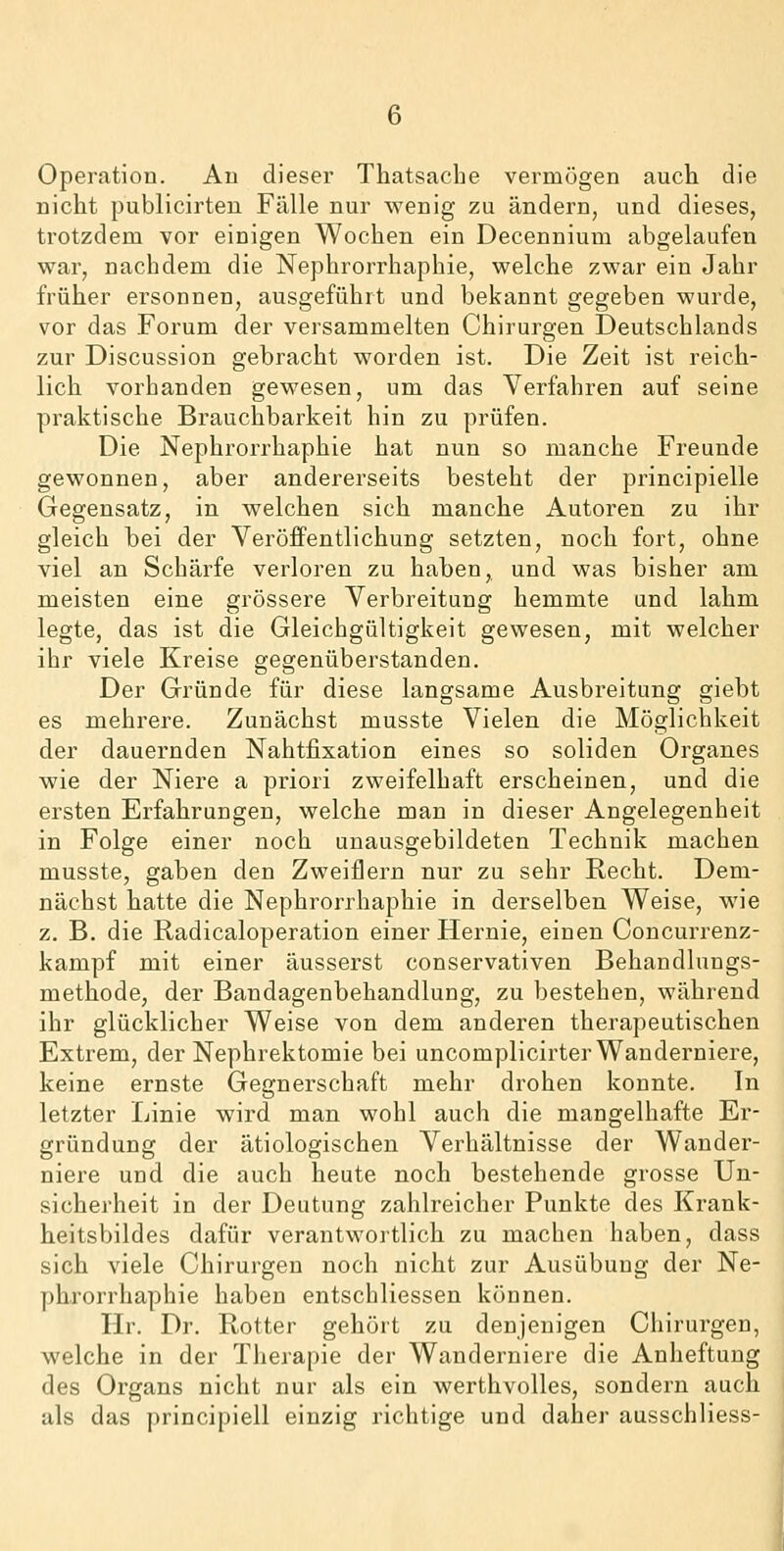 Operation. An dieser Thatsache vermögen auch die nicht publicirten Fälle nur wenig zu ändern, und dieses, trotzdem vor einigen Wochen ein Decennium abgelaufen war, nachdem die Nephrorrhaphie, welche zwar ein Jahr früher ersonnen, ausgeführt und bekannt gegeben wurde, vor das Forum der versammelten Chirurgen Deutschlands zur Discussion gebracht worden ist. Die Zeit ist reich- lich vorhanden gewesen, um das Verfahren auf seine praktische Brauchbarkeit hin zu prüfen. Die Nephrorrhaphie hat nun so manche Freunde gewonnen, aber andererseits besteht der principielle Gegensatz, in welchen sich manche Autoren zu ihr gleich bei der Veröffentlichung setzten, noch fort, ohne viel an Schärfe verloren zu haben, und was bisher am meisten eine grössere Verbreitung hemmte und lahm legte, das ist die Gleichgültigkeit gewesen, mit welcher ihr viele Kreise gegenüberstanden. Der Gründe für diese langsame Ausbreitung giebt es mehrere. Zunächst musste Vielen die Möglichkeit der dauernden Nahtfixation eines so soliden Organes wie der Niere a priori zweifelhaft erscheinen, und die ersten Erfahrungen, welche man in dieser Angelegenheit in Folge einer noch unausgebildeten Technik machen musste, gaben den Zweiflern nur zu sehr Recht. Dem- nächst hatte die Nephrorrhaphie in derselben Weise, wie z. B. die Radicaloperation einer Hernie, einen Concurrenz- kampf mit einer äusserst conservativen Behandlungs- methode, der Bandagenbehandlung, zu bestehen, während ihr glücklicher Weise von dem anderen therapeutischen Extrem, der Nephrektomie bei uncomplicirter Wanderniere, keine ernste Gegnerschaft mehr drohen konnte. In letzter Linie wird man wohl auch die mangelhafte Er- gründung der ätiologischen Verhältnisse der Wander- niere und die auch heute noch bestehende grosse Un- sicherheit in der Deutung zahlreicher Punkte des Krank- heitsbildes dafür verantwortlich zu machen haben, dass sich viele Chirurgen noch nicht zur Ausübung der Ne- phrorrhaphie haben entschliessen können. Hr. Dr. Rotter gehört zu denjenigen Chirurgen, welche in der Therapie der Wanderniere die Anheftuug des Organs nicht nur als ein werthvolles, sondern auch als das principiell einzig richtige und daher ausschliess-