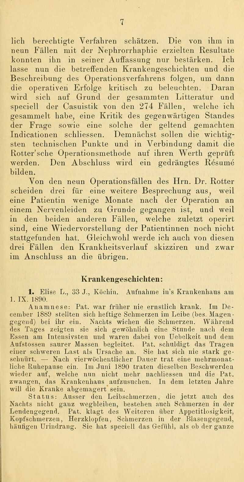 lieh berechtigte Verfahren schätzen. Die von ihm in neun Fällen mit der Nephrorrhaphie erzielten Resultate konnten ihn in seiner Auffassung nur bestärken. Ich lasse nun die betreffenden Krankengeschichten und die Beschreibung des Operationsverfahrens folgen, um dann die operativen Erfolge kritisch zu beleuchten. Daran wird sich auf Grund der gesammten Litteratur und speciell der Casuistik von den 274 Fällen, welche ich gesammelt habe, eine Kritik des gegenwärtigen Standes der Frage sowie eine solche der geltend gemachten Indicationen schliessen. Demnächst sollen die wichtig- sten technischen Punkte und in Verbindung damit die Rotter'sche Operationsmethode auf ihren Werth geprüft werden. Den Abschluss wird ein gedrängtes Resume bilden. Von den neun Operationsfällen des Hrn. Dr. Rotter scheiden drei für eine weitere Besprecbung aus, weil eine Patientin wenige Monate nach der Operation an einem Nervenleiden zu Grunde gegangen ist, und weil in den beiden anderen Fällen, welche zuletzt operirt sind, eine Wiedervorstellung der Patientinnen noch nicht stattgefunden hat. Gleichwohl werde ich auch von diesen drei Fällen den Krankheitsverlauf skizziren und zwar im Anschluss an die übrigen. Krankengeschicliten: 1. Elise L., 33 J., Köchin. Aufnahme in's Krankenhaus am 1. IX. 1890. Anamnese: Pat. war früher nie ernstlich krank. Im De- ceniber 1889 stellten sich heftige Schmerzen im Leibe (bes. Magen- gegeud) bei ihr ein. Nachts wichen die Schmerzen. Während des Tages zeigten sie sich gewöhnlich eine Stunde nach dem Essen am Intensivsten und waren dabei von Uebelkeit und dem Aufstossen saurer Massen begleitet. Pat. schuldigt das Tragen einer schweren Last als Ursache an. Sie hat sich nie stark ge- schnürt. — Nach vierwöchentlicher Dauer trat eine mehrmonat- liche Ruhepause ein. Im Juni 1890 traten dieselben Beschwerden wieder auf, welche nun nicht mehr nachliessen und die Pat. zwangen, das Krankenhaus aufzusuchen. In dem letzten Jahre will die Kranke abgemagert sein. Status: Ausser den Leibschmerzen, die jetzt auch des Nachts nicht ganz wegbleiben, bestehen auch Schmerzen in der Lendengegend. Pat. klagt des Weiteren über Appetitlosigkeit, Kopfschmerzen, Herzklopfen, Schmerzen in der Blasengegend, häufigen Ui'indrang. Sie hat speciell das Gefühl, als ob der ganze