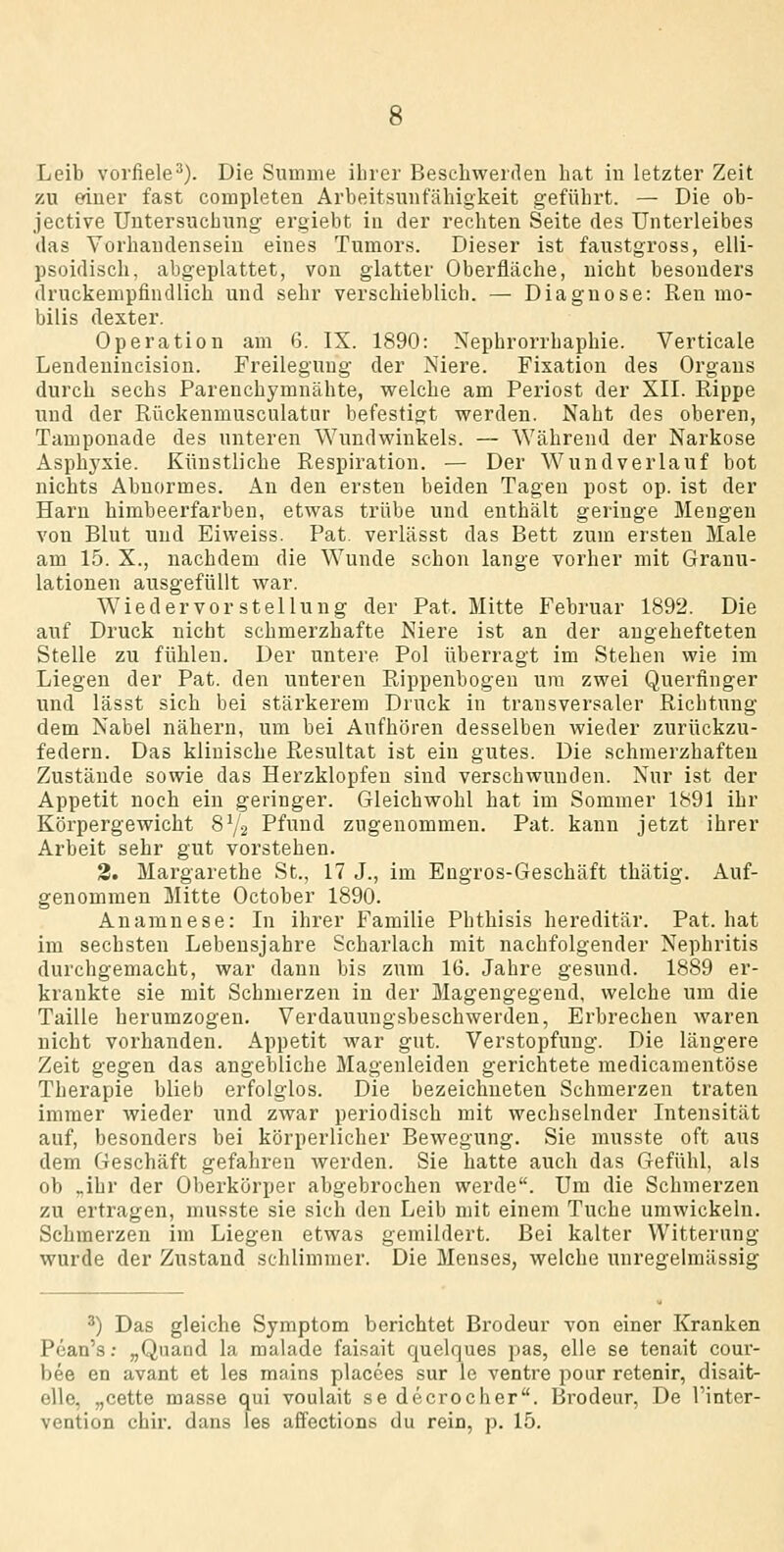 Leib vorfiele^). Die Summe ilirer Beschwerden hat in letzter Zeit zu einer fast completen Arbeitsunfähigkeit geführt. — Die ob- jective Untersuchung ergiebt in der rechten Seite des Unterleibes das Vorhandensein eines Tumors. Dieser ist faustgross, elli- psoidisch, abgeplattet, von glatter Oberfläche, nicht besonders druckempfindlich und sehr verschieblich. — Diagnose: Ren mo- bilis dexter. Operation am 6. IX. 1890: Nephrorrhaphie. Verticale Lendenincision. Freilegung der Niere. Fixation des Organs durch sechs Parenchymnähte, welche am Periost der XII. Rippe und der Rückenmusculatur befestigt werden. Naht des oberen, Tamponade des unteren Wuudwinkels. — Während der Narkose Asphj^xie. Künstliche Respiration. — Der Wundverlauf bot nichts Abnormes. An den ersten beiden Tagen post op. ist der Harn himbeerfarben, etwas trübe und enthält geringe Mengen von Blut und Eiweiss. Fat. verlässt das Bett zum ersten Male am 15. X., nachdem die Wunde schon lange vorher mit Granu- lationen ausgefüllt war. Wie der vor Stellung der Fat. Mitte Februar 1892. Die auf Druck nicht schmerzhafte Niere ist an der augehefteten Stelle zu fühlen. Der untere Pol überragt im Stehen wie im Liegen der Fat. den unteren Rippenbogen um zwei Quertinger und lässt sich bei stärkerem Druck in transversaler Richtung dem Nabel nähern, um bei Aufhören desselben wieder zurückzu- federn. Das klinische Resultat ist ein gutes. Die schmerzhaften Zustände sowie das Herzklopfen sind verschwunden. Nur ist der Appetit noch ein geringer. Gleichwohl hat im Sommer 1891 ihr Körpergewicht 8Y2 Pfund zugenommen. Fat. kann jetzt ihrer Arbeit sehr gut vorstehen. 3. Margarethe St., 17 J., im Engros-Geschäft thätig. Auf- genommen Mitte October 1890. Anamnese: In ihrer Familie Fhthisis hereditär. Fat. hat im sechsten Lebensjahre Scharlach mit nachfolgender Nephritis durchgemacht, war dann bis zum 16. Jahre gesund. 1889 er- krankte sie mit Schmerzen in der Magengegend, welche um die Taille herumzogen. Verdauungsbeschwerden, Erbrechen waren nicht vorhanden. Appetit war gut. Verstopfung. Die längere Zeit gegen das angebliche Magenleiden gerichtete medicamentöse Therapie blieb erfolglos. Die bezeichneten Schmerzen traten immer wieder und zwar periodisch mit wechselnder Intensität auf, besonders bei körperlicher Bewegung. Sie niusste oft aus dem Geschäft gefahren Averden. Sie hatte auch das Gefühl, als ob „ihr der Oberkörper abgebrochen werde. Um die Schmerzen zu ertragen, musste sie sich den Leib mit einem Tuche umwickeln. Schmerzen im Liegen etwas gemildert. Bei kalter Witternng wurde der Zustand schlimmer. Die Menses, welche unregelmässig ^) Das gleiche Symptom berichtet Bi'odeur von einer Kranken Pean's: „Quand la malade faisait quelques pas, eile se tenait cour- bee en avant et les mains placees sur le ventre pour retenir, disait- elle, „cette masse qui voulait se decrocher. Brodeur, De l'inter- vention chir. dans les affections du rein, p. 15.