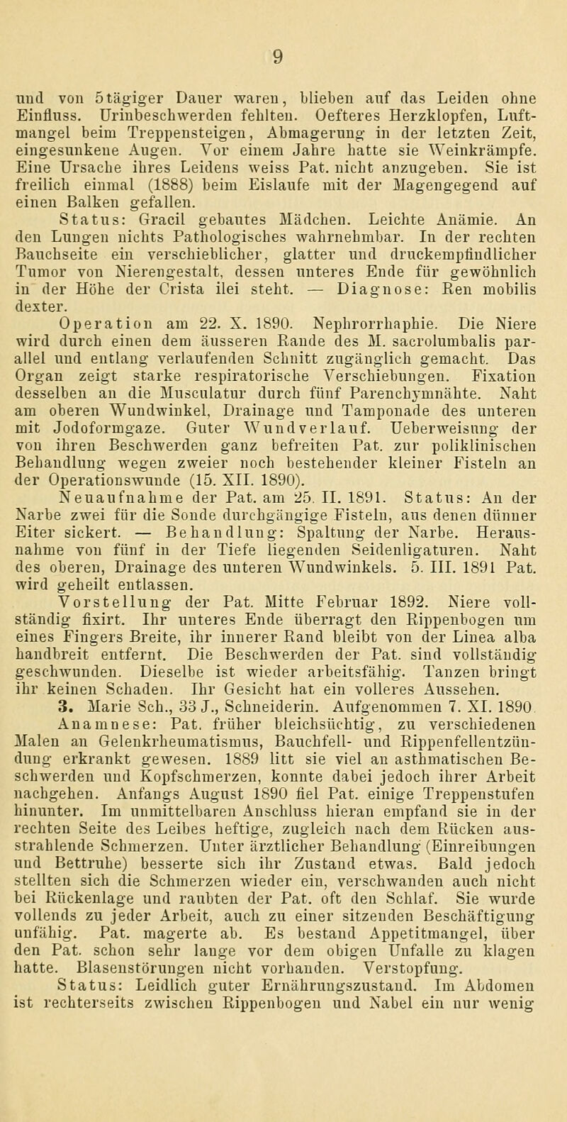 und von ötägiger Dauer waren, blieben auf das Leiden ohne Einfluss. ürinbescbwerden fehlten. Oefteres Herzklopfen, Luft- mangel beim Treppensteigen, Abmagerung in der letzten Zeit, eingesunkene Augen. Vor einem Jahre hatte sie Weinkrämpfe. Eine Ursache ihres Leidens weiss Pat. nicht anzugeben. Sie ist freilich einmal (1888) beim Eislaufe mit der Magengegend auf einen Balken gefallen. Status: Gracil gebautes Mädchen. Leichte Anämie. An den Lungen nichts Pathologisches wahrnehmbar. In der rechten Bauchseite ein verschieblicher, glatter und druckempfindlicher Tumor von Nierengestalt, dessen unteres Ende für gewöhnlich in der Höhe der Crista ilei steht. — Diagnose: Ren mobilis dexter. Operation am 22. X. 1890. Nephrorrhaphie. Die Niere wird durch einen dem äusseren Rande des M. sacrolumbalis par- allel und entlang verlaufenden Schnitt zugänglich gemacht. Das Organ zeigt starke respiratorische Verschiebungen. Fixation desselben an die Musculatur durch fünf Parenchymnähte. Naht am oberen Wundwinkel, Drainage und Tampouade des unteren mit Jodoformgaze. Guter Wund verlauf. Ueberweisnng der von ihren Beschwerden ganz befreiten Pat. zur poliklinischen Behandlung wegen zweier noch bestehender kleiner Fisteln an der Operationswunde (15. XII. 1890). Neuaufnahme der Pat. am 25. II. 1891. Status: An der Narbe zwei für die Sonde durchgängige Fisteln, aus denen dünner Eiter sickert. — Behandlung: Spaltung der Narbe. Heraus- nahme von fünf in der Tiefe liegenden Seidenligatureu. Naht des oberen, Drainage des unteren Wundwinkels. 5. III. 1891 Pat. wird geheilt entlassen. Vorstellung der Pat. Mitte Februar 1892. Niere voll- ständig fixirt. Ihr unteres Ende überragt den Rippenbogen um eines Fingers Breite, ihr innerer Rand bleibt von der Linea alba handbreit entfernt. Die Beschwerden der Pat. sind vollständig geschwunden. Dieselbe ist wieder arbeitsfähig. Tanzen bringt ihr keinen Schaden. Ihr Gesicht hat ein volleres Aussehen. 3. Marie Seh., 33 J., Schneiderin. Aufgenommen 7. XI. 1890 Anamnese: Pat. früher bleichsüchtig, zu verschiedenen Malen an Gelenkrheumatismus, Bauchfell- und Rippenfellentzün- dung erkrankt gewesen. 1889 litt sie viel au asthmatischen Be- schwerden und Kopfschmerzen, konnte dabei jedoch ihrer Arbeit nachgehen. Anfangs August 1890 fiel Pat. einige Treppenstufen hinunter. Im unmittelbaren Anschluss hieran empfand sie in der rechten Seite des Leibes heftige, zugleich nach dem Rücken aus- strahlende Schmerzen. Unter ärztlicher Behandlung (Einreibungen und Bettruhe) besserte sich ihr Zustand etwas. Bald jedoch stellten sich die Schmerzen wieder ein, versehwanden auch nicht bei Rückenlage und raubten der Pat. oft den Schlaf. Sie wurde vollends zu jeder Arbeit, auch zu einer sitzenden Beschäftigung unfähig. Pat. magerte ab. Es bestand Appetitmangel, über den Pat. schon sehr lange vor dem obigen Unfälle zu klagen hatte. Blaseustöruugen nicht vorhanden. Verstopfung. Status: Leidlich guter Ernährungszustand. Im Abdomen ist rechterseits zwischen Rippenbogen und Nabel ein nur wenig