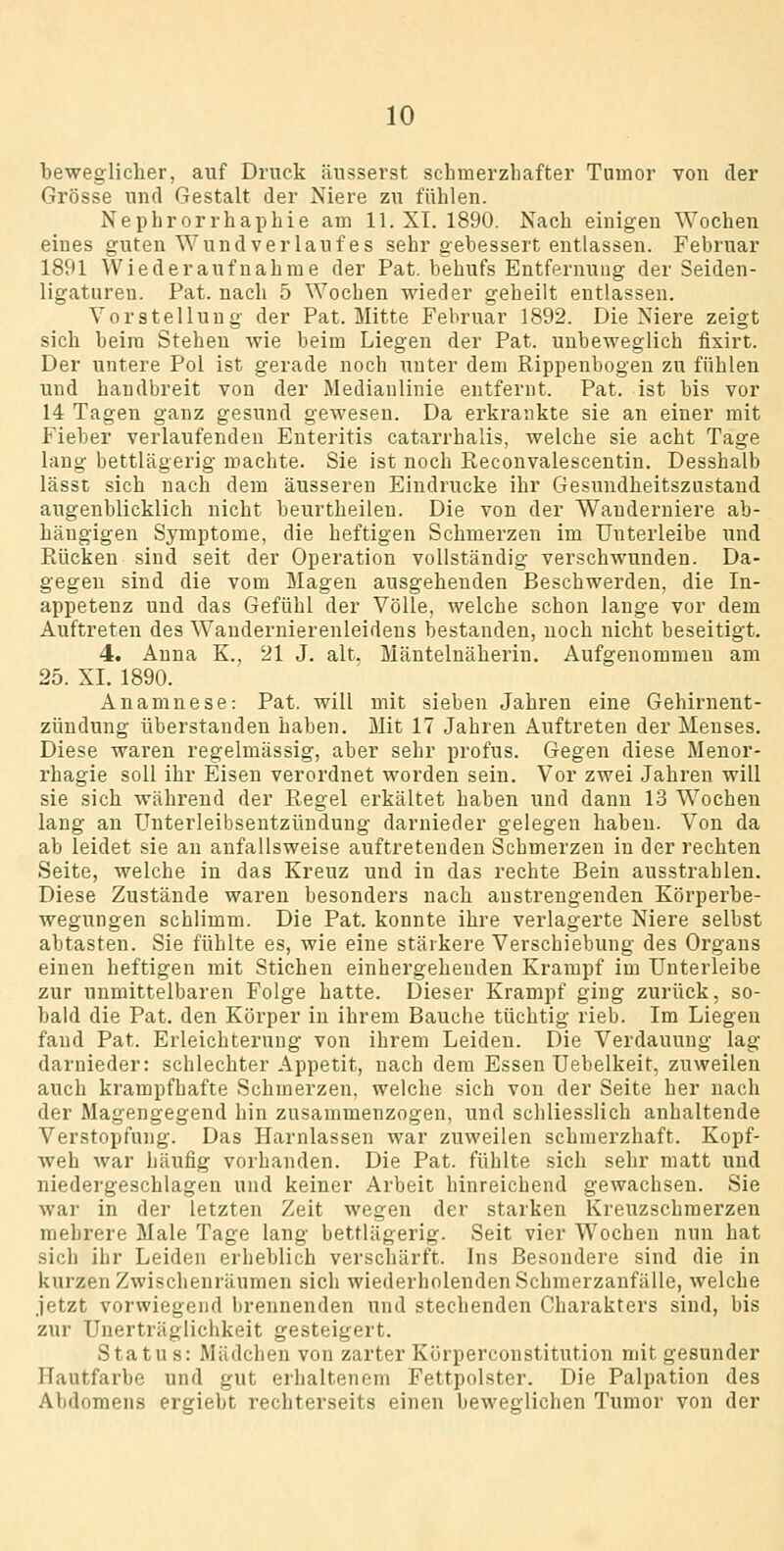 liewegliclier, auf Druck äusserst schmerzhafter Tumor von der Grösse und Gestalt der Niere zu fühlen. Nephrorrhaphie am 11. XI. 1890. Nach einigen Wochen eines guten Wund verlauf es sehr gebessert entlassen. Februar 1891 Wiederaufnahme der Pat. behufs Entfernung der Seiden- ligaturen. Pat. nach 5 Wochen wieder geheilt entlassen. Vorstellung der Pat. Mitte Februar 1892. Die Niere zeigt sich beim Stehen wie beim Liegen der Pat. unbeweglich fixirt. Der untere Pol ist gerade noch unter dem Rippenbogen zu fühlen und handbreit von der Medianlinie entfernt. Pat. ist bis vor 14 Tagen ganz gesund gewesen. Da erkrankte sie an einer mit Fieber verlaufenden Enteritis catarrhalis, welche sie acht Tage laug bettlägerig machte. Sie ist noch Reconvalescentin. Desshalb lässt sich nach dem äusseren Eindrucke ihr Gesundheitszustand augenblicklich nicht beurtheilen. Die von der Wanderniere ab- hängigen Symptome, die heftigen Schmerzen im Unterleibe und Rücken sind seit der Operation vollständig verschwunden. Da- gegen sind die vom Magen ausgehenden Beschwerden, die In- appetenz und das Gefühl der Völle, welche schon lange vor dem Auftreten des Waudernierenleidens bestanden, noch nicht beseitigt. 4. Anna K., 21 J. alt. Mäntelnäherin. Aufgenommen am 25. XI. 1890. Anamnese: Pat. will mit sieben Jahren eine Gehirnent- zündung überstanden haben. Mit 17 Jahren Auftreten der Menses. Diese waren regelmässig, aber sehr profus. Gegen diese Menor- rhagie soll ihr Eisen verordnet worden sein. Vor zwei Jahren will sie sich während der Regel erkältet haben und dann 13 Wochen laug au Unterleibsentzündung darnieder gelegen haben. Von da ab leidet sie an anfallsweise auftretenden Schmerzen in der rechten Seite, welche in das Kreuz und in das rechte Bein ausstrahlen. Diese Zustände waren besonders nach anstrengenden Körperbe- wegungen schlimm. Die Pat. konnte ihre verlagerte Niere selbst abtasten. Sie fühlte es, wie eine stärkere Verschiebung des Organs einen heftigen mit Stichen einhergehenden Krampf im Unterleibe zur unmittelbaren Folge hatte. Dieser Krampf ging zurück, so- bald die Pat. den Körper in ihrem Bauche tüchtig rieb. Im Liegen fand Pat. Erleichterung von ihrem Leiden. Die Verdauung lag darnieder: schlechter Appetit, nach dem Essen Uebelkeit, zuweilen auch krampfhafte Schmerzen, welche sich von der Seite her nach der Magengegend hin zusammenzogen, und schliesslich anhaltende Verstopfung. Das Harnlassen war zuweilen schmerzhaft. Kopf- weh war häufig vorhanden. Die Pat. fülilte sich sehr matt und niedei'geschlagen und keiner Arbeit hinreichend gewachsen. Sie war in der letzten Zeit wegen der starken Kreuzschmerzen mehrere Male Tage lang bettlägerig. Seit vier Wochen nun hat sich ihr Leiden erheblich verschärft. Ins Besondere sind die in kurzen Zwischenräumen sich wiederholenden Schmerzanfälle, welche jetzt vorwiegend brennenden und stechenden Charakters sind, bis zur Unerträglichkeit gesteigert. Status: Mädchen von zarter Körperconstitution mit gesunder Hautfarbe und gut erhaltenem Fettpolster. Die Palpation des Abdomens ergiebt rechterseits einen beweglichen Tumor von der