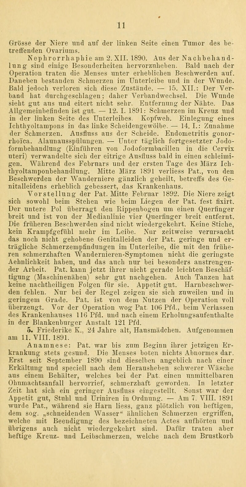 Grösse der Niere und anf der linken Seite einen Tumor des be- treffenden Ovarinms. Nephrorrhaphie am 2. XII. 1890. Aus der Nachbehand- lung sind einige Besonderheiten hervorzuheben. Bald nach der Operation traten die Menses unter erheblichen Beschwerden auf. Daneben bestanden Schmerzen im Unterleibe und in der Wunde. Bald jedoch verloren sich diese Zustände. — 15. XII.: Der Ver- band hat durchgeschlagen; daher Verbandwechsel. Die Wunde sieht gut aus und eitert nicht sehr. Entfernung der Nähte. Das Allgemeinbefinden ist gut. — 12. I. 1891: Schmerzen im Kreuz und in der linken Seite des Unterleibes. Kopfweh. Einlegung eines Ichthyoltampons in das linke Scheidengewölbe. — 14. I.: Zunahme der Schmerzen. Ausfluss aus der Scheide. Endometritis gonor- rhoica. Alaunausspülungen. — Unter täglich fortgesetzter Jodo- formbehandluug (Einführen von Jodoformbacillen in die Cervix uteri) verwandelte sich der eitrige Ausfluss bald in einen schleimi- gen. Während des Februars und der ersten Tage des März Ich- thyoltamponbehandlung. Mitte März 1891 verliess Pat., von den Beschwerden der Wanderniere gänzlich geheilt, betreffs des Ge- nitalleidens erheblich gebessert, das Krankenhaus. Vorstellung der Pat. Mitte Februar 1892. Die Niere zeigt sich sowohl beim Stehen wie beim Liegen der Pat. fest fixirt. Der untere Pol überragt den Rippenbogen um einen Querfinger breit und ist von der Medianlinie vier Querfinger breit entfernt. Die früheren Beschwerden sind nicht wiedergekehrt. Keine Stiche, kein Krampfgefühl mehr im Leibe. Nur zeitweise verursacht das noch nicht gehobene Genitalleiden der Pat. geringe und er- trägliche Schmerzempfindungen im Unterleibe, die mit den frühe- ren schmerzhaften Wandernieren-Symptomen nicht die geringste Aehnlichkeit haben, und das auch nur bei besonders anstrengen- der Arbeit. Pat. kann jetzt ihrer nicht gerade leichten Beschäf- tigung (Maschinenähen) sehr gut nachgehen. Auch Tanzen hat keine nachtheiligen Folgen für sie. Appetit gut. Harnbeschwer- den fehlen. Nur bei der Eegel zeigen sie sich zuweilen und in geringem Grade. Pat. ist von dem Nutzen der Operation voll überzeugt. Vor der Operation wog Pat. 106 Pfd., beim Verlassen des Krankenhauses 116 Pfd. und nach einem Erholungsaufenthalte in der Blankenburger Anstalt 121 Pfd. 5. Friederike K., 24 Jahre alt, Hausmädchen. Aufgenommen am 11. VIII. 1891. Anamnese: Pat. war bis zum Beginn ihrer jetzigen Er- krankung stets gesund. Die Menses boten nichts Abnormes dar. Erst seit September 1890 sind dieselben angeblich nach einer Erkältung und speciell nach dem Herausheben schwerer Wäsche aus einem Behälter, welches bei der Pat. einen unmittelbaren Ohnmachtsanfall hervorrief, schmerzhaft geworden. In letzter Zeit hat sich ein geringer Ausfluss eingestellt. Sonst war der Appetit gut, Stuhl und Uriniren in Ordnung. — Am 7. VIII. 1891 wurde Pat., während sie Harn liess, ganz plötzlich von heftigen, dem sog. „schneidenden Wasser'' ähnlichen Schmerzen ergriffen, welche mit Beendigung des bezeichneten Actes aufhörten und übrigens auch nicht wiedergekehrt sind. Dafür traten aber heftige Kreuz- und Leibschmerzen, welche nach dem Brustkorb