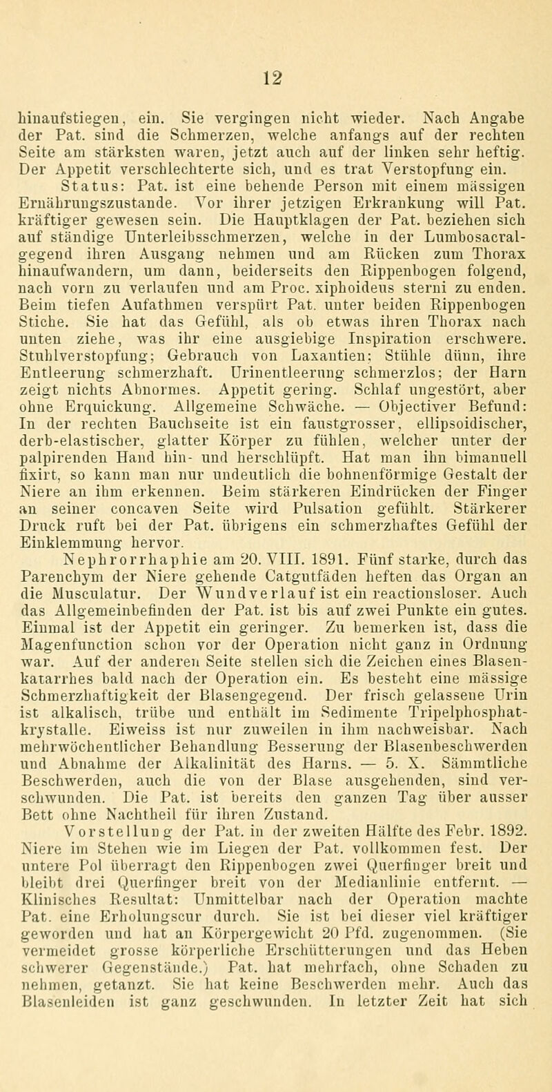 hinaufstiegeu, ein. Sie vergingen nicht wieder. Nach Angabe der Pat. sind die Schmerzen, welche anfangs auf der rechten Seite am stärksten waren, jetzt auch auf der linken sehr heftig. Der Appetit verschlechterte sich, und es trat Verstopfung ein. Status: Pat. ist eine behende Person mit einem massigen Ernährungszustände. Vor ihrer jetzigen Erkrankung will Pat. kräftiger gewesen sein. Die Hauptklagen der Pat. beziehen sich auf ständige TJnterleibsschmerzen, welche in der Lumbosacral- gegend ihren Ausgang nehmen und am Rücken zum Thorax hinaufwandern, um dann, beiderseits den Rippenbogen folgend, nach vorn zu verlaufen und am Proc. xiphoideus sterni zu enden. Beim tiefen Aufathmen verspürt Pat. unter beiden Rippenbogen Stiche. Sie hat das Gefühl, als ob etwas ihren Thorax nach unten ziehe, was ihr eine ausgiebige Inspiration erschwere. Stuhlverstopfung; Gebrauch von Laxantien: Stühle dünn, ihre Entleerung schmerzhaft, ürinentleerung schmerzlos; der Harn zeigt nichts Abnormes. Appetit gering. Schlaf ungestört, aber ohne Erquickung. Allgemeine Schwäche. — Objectiver Befund: In der rechten Bauchseite ist ein faustgrosser, ellipsoidischer, derb-elastischer, glatter Körper zu fühlen, welcher unter der palpirenden Hand hin- und herschlüpft. Hat man ihn bimanuell fixirt, so kann man nur undeutlich die bohnenförmige Gestalt der Niere an ihm erkennen. Beim stärkeren Eindrücken der Finger an seiner concaven Seite wird Pulsation gefühlt. Stärkerer Druck ruft bei der Pat, übrigens ein schmerzhaftes Gefühl der Einklemmung hervor. Nephrorrhaphie am 20. VIII. 1891. Fünf starke, durch das Parenchym der Niere gehende Catgutfäden heften das Organ an die Musculatur. Der Wuudverlauf ist ein reactiousloser. Auch das Allgemeinbefinden der Pat. ist bis auf zwei Punkte ein gutes. Einmal ist der Appetit ein geringer. Zu bemerken ist, dass die Magenfunction schon vor der Operation nicht ganz in Ordnung war. Auf <ler anderen Seite stellen sich die Zeichen eines Blasen- katarrhes bald nach der Operation ein. Es besteht eine massige Schmerzhaftigkeit der Blasengegeud. Der frisch gelassene Urin ist alkalisch, trübe und enthält im Sedimente Tripelphosphat- krystalle. Eiweiss ist nur zuweilen in ihm nachweisbar. Nach mehrwöchentlicher Behandlung Besserung der Blasenbeschwerden und Abnahme der Aikalinität des Harns. — 5. X. Sämmtliche Beschwerden, auch die von der Blase ausgehenden, sind ver- schwunden. Die Pat. ist bereits den ganzen Tag über ausser Bett ohne Nachtheil für ihren Zustand. Vorstellung der Pat. in der zweiten Hälfte des Febr. 1892. Niere im Stehen wie im Liegen der Pat. vollkommen fest. Der untere Pol überragt den Rippenbogen zwei Querfiuger breit und bleibt drei Querfinger breit von der Medianlinie entfernt. — Klinisches Resultat: Unmittelbar nach der Operation machte Pat. eine Erholungscur durch. Sie ist bei dieser viel kräftiger geworden und hat an Körpergewicht 20 Pfd. zugenommen. (Sie vermeidet grosse körperliche Erschütterungen und das Heben schwerer Gegenstände.) Pat. hat mehrfach, ohne Schaden zu nehmen, getanzt. Sie hat keine Beschwerden mehr. Auch das Blasenleiden ist ganz geschwunden. In letzter Zeit hat sich