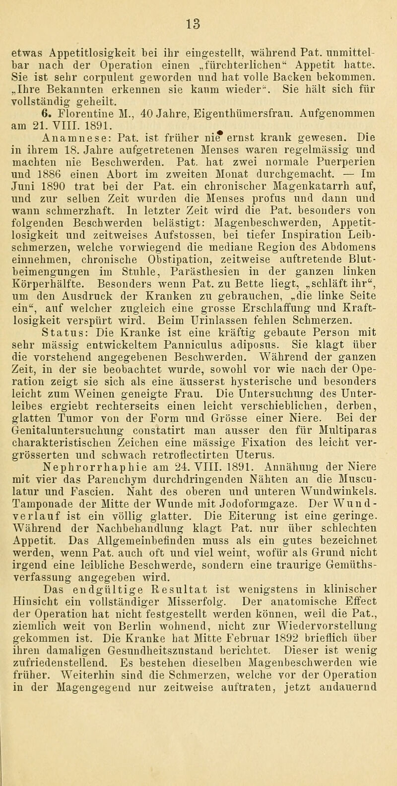 etwas Appetitlosigkeit bei ihr eingestellt, während Pat. unmittel- bar nach der Operation einen „fürchterlichen Appetit hatte. Sie ist sehr corpulent geworden und hat volle Backen bekommen. „Ihre Bekannten erkennen sie kaum wieder. Sie hält sich für vollständig geheilt. 6. Florentine M., 40 Jahre, Eigenthümersfrau. Aufgenommen am 21. VIII. 1891. Anamnese: Pat. ist früher nie ernst krank gewesen. Die in ihrem 18. Jahre aufgetretenen Menses waren regelmässig und machten nie Beschwerden. Pat. hat zwei normale Puerperien und 1886 einen Abort im zweiten Monat durchgemacht. — Im Juni 1890 trat bei der Pat. ein chronischer Magenkatarrh auf, und zur selben Zeit wurden die Menses profus und dann und wann schmerzhaft. In letzter Zeit wird die Pat. besonders von folgenden Beschwerden belästigt: Magenbeschwerden, Appetit- losigkeit und zeitweises Aufstossen, bei tiefer Inspiration Leib- schmerzen, welche vorwiegend die mediane Region des Abdomens einnehmen, chronische Obstipation, zeitweise auftretende Blut- beimengungen im Stuhle, Parästhesien in der ganzen linken Körperhälfte. Besonders wenn Pat. zu Bette liegt, „schläft ihr, um den Ausdruck der Kranken zu gebrauchen, „die linke Seite ein, auf welcher zugleich eine grosse Erschlaffung und Kraft- losigkeit verspürt wird. Beim Urinlassen fehlen Schmerzen. Status: Die Kranke ist eine kräftig gebaute Person mit sehr massig entwickeltem Panniculus adiposus. Sie klagt über die vorstehend angegebenen Beschwerden. Während der ganzen Zeit, in der sie beobachtet wurde, sowohl vor wie nach der Ope- ration zeigt sie sich als eine äusserst hysterische und besonders leicht zum Weinen geneigte Frau. Die Untersuchung des Unter- leibes ergiebt rechterseits einen leicht verschieblichen, derben, glatten Tumor von der Form und Grösse einer Niere. Bei der Genitaluntersuchung constatirt man ausser den für Multiparas charakteristischen Zeichen eine massige Fixation des leicht ver- grösserten und schwach retroflectirten Uterus. Nephrorrhaphie am 24. VIII. 1891. Annähuug der Niere mit vier das Parenchym durchdringenden Nähten an die Muscu- latur und Fascien. Naht des oberen und unteren Wundwinkels. Tamponade der Mitte der Wunde mit Jodoformgaze. Der Wund- verlauf ist ein völlig glatter. Die Eiterung ist eine geringe. Während der Nachbehandlung klagt Pat. nur über schlechten Appetit. Das Allgemeinbefinden muss als ein gutes bezeichnet werden, wenn Pat. auch oft und viel weint, wofür als Grund nicht irgend eine leibliche Beschwerde, sondern eine traurige Gemüths- verfassung angegeben wird. Das endgültige Resultat ist wenigstens in klinischer Hinsicht ein vollständiger Misserfolg. Der anatomische Effect der Operation hat nicht festgestellt werden können, weil die Pat., ziemlich weit von Berlin wohnend, nicht zur Wiedervorstellung gekommen ist. Die Kranke bat Mitte Februar 1892 brieflich über ihren damaligen Gesundheitszustand berichtet. Dieser ist wenig zufriedenstellend. Es bestehen dieselben Magenbeschwerden wie früher. Weiterhin sind die Schmerzen, welche vor der Operation in der Magengegend nur zeitweise auftraten, jetzt andauernd