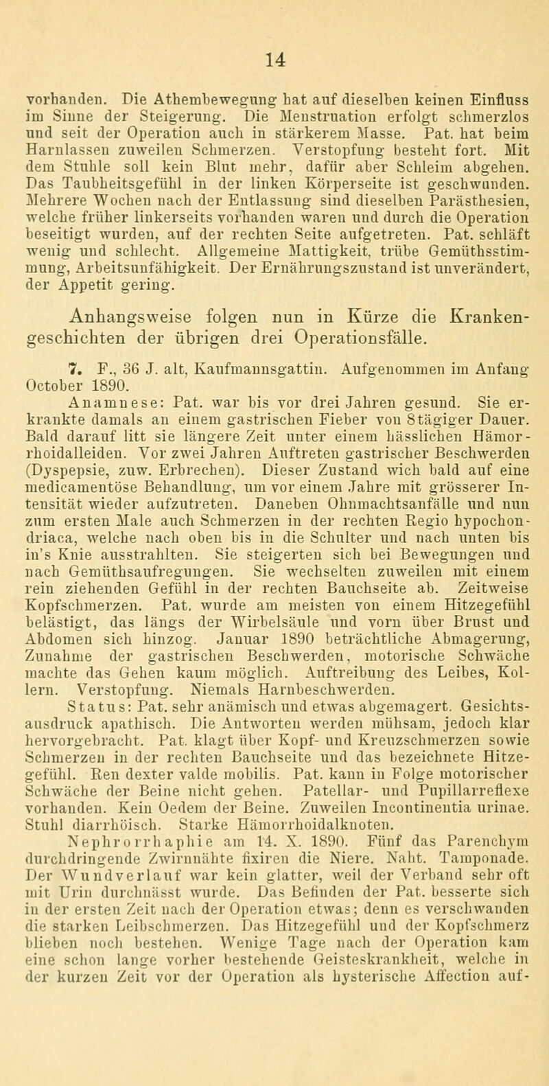 vorhanden. Die Athembewegung hat auf dieselben keinen Einfluss im Sinne der Steigerung. Die Menstruation erfolgt schmerzlos und seit der Operation auch in stärkerem Masse. Pat. hat beim Harnlassen zuweilen Schmerzen. Verstopfung besteht fort. Mit dem Stuhle soll kein Blut mehr, dafür aber Schleim abgehen. Das Taubheitsgefühl in der linken Körperseite ist geschwunden. Mehrere Wochen nach der Entlassung sind dieselben Parästhesien, welche früher linkerseits vorhanden waren und durch die Operation beseitigt wurden, auf der rechten Seite aufgetreten. Pat. schläft wenig und schlecht. Allgemeine Mattigkeit, trübe Gemüthsstim- mung, Arbeitsunfähigkeit. Der Ernährungszustand ist unverändert, der Appetit gering. Anhangsweise folgen nun in Kürze die Kranken- geschichten der übrigen drei Operationsfälle. 7. F., 36 J. alt, Kaufmannsgattin. Aufgenommen im Anfang October 1890. Anamnese: Pat. war bis vor drei Jahren gesund. Sie er- krankte damals an einem gastrischen Fieber von Stägiger Dauer. Bald darauf litt sie längere Zeit unter einem hässlichen Hämor- rhoidalleiden. Vor zwei Jahren Auftreten gastrischer Beschwerden (Dyspepsie, zuw. Erbrechen). Dieser Zustand wich bald auf eine medicamentöse Behandlung, um vor einem Jahre mit grösserer In- tensität wieder aufzutreten. Daneben Ohnmachtsanfälle und nun zum ersten Male auch Schmerzen in der rechten Regio hypochon- driaca, welche nach oben bis in die Schulter und nach unten bis in's Knie ausstrahlten. Sie steigerten sich bei Bewegungen und nach Gemüthsaufregungen. Sie wechselten zuweilen mit einem rein ziehenden Gefühl in der rechten Bauchseite ab. Zeitweise Kopfschmerzen. Pat. wurde am meisten von einem Hitzegefühl belästigt, das längs der Wirbelsäule und vorn über Brust und Abdomen sich hinzog. Januar 1890 beträchtliche Abmagerung, Zunahme der gastrischen Beschwerden, motorische Schwäche machte das Gehen kaum möglich. Auftreibung des Leibes, Kol- lern. Verstopfung. Niemals Harnbeschwerdeu. Status: Pat. sehr anämisch und etwas abgemagert. Gesichts- ausdruck apathisch. Die Antworten werden mühsam, jedoch klar hervorgebracht. Pat. klagt über Kopf- und Kreuzschmerzen sowie Schmerzen in der rechten Bauchseite und das bezeichnete Hitze- gefühl. Ren dexter valde raobilis. Pat. kann in Folge motorischer Schwäche der Beine nicht gehen. Patellar- und Pupillarreflexe vorhanden. Kein Oedem der Beine. Zuweilen Incontinentia urinae. Stuhl diarrhöisch. Starke Hämorrhoidalknoten. Nephro rrhaphie am 14. X. 1890. Fünf das Parenchyni durchdringende Zwirnnähte fixiren die Niere. Naht. Tamponade. Der Wundverlauf war kein glatter, weil der Verband sehr oft mit Urin durchnässt wurde. Das Befinden der Pat. besserte sich in der ersten Zeit nach der Operation etwas; denn es verschwanden die starken Leibschmerzen. Das Hitzegefühl und der Kopfschmerz blieben noch bestehen. Wenige Tage nach der Operation kam eine schon lange vorher bestehende Geisteskrankheit, welche in der kurzen Zeit vor der Operation als hysterische Ali'ectiou auf-
