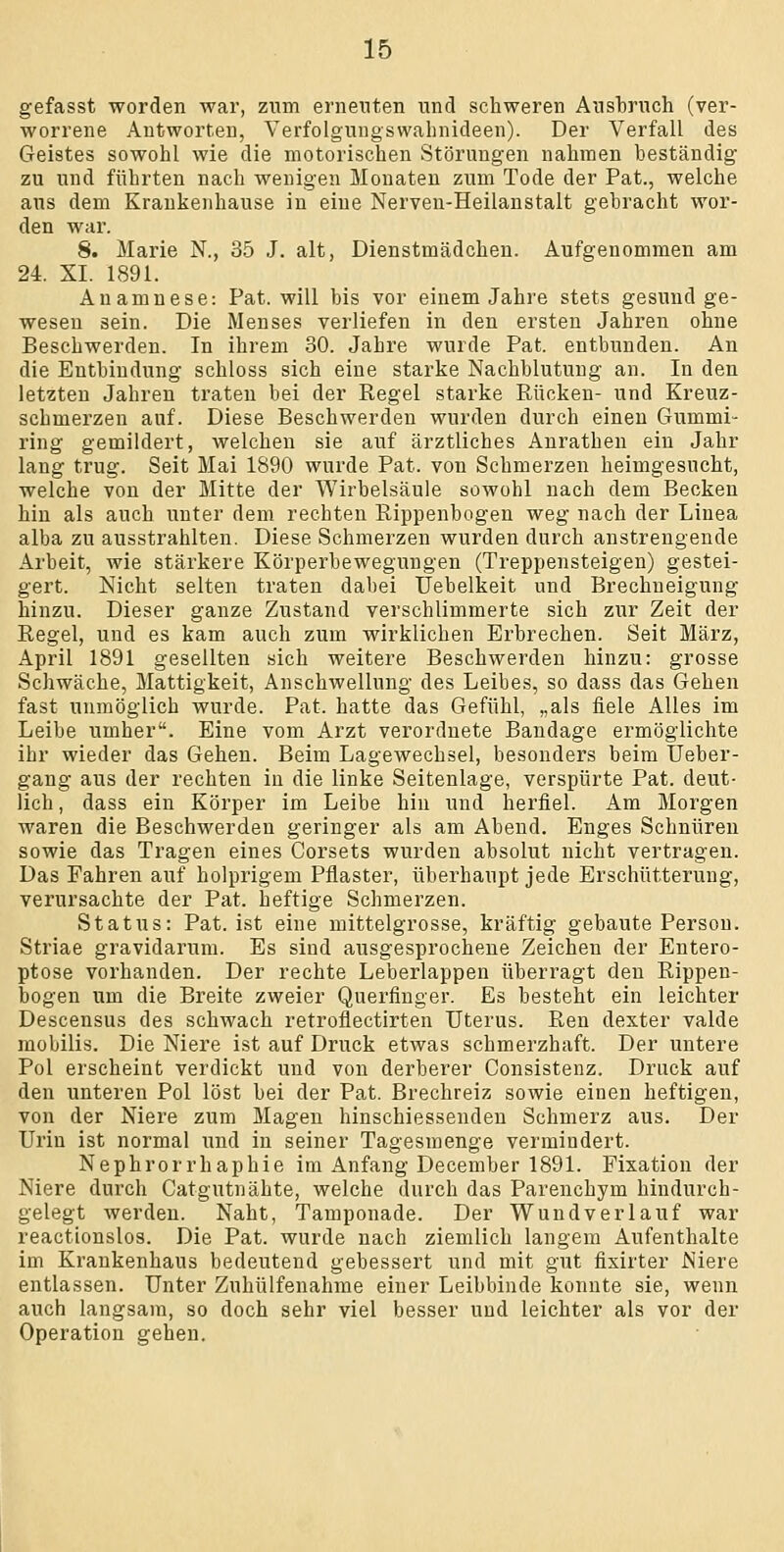 gefasst worden war, zum erneuten und schweren Ausbruch (ver- worrene Autworten, Yerfolgungswahnideen). Der Verfall des Geistes sowohl wie die motorischen Störungen nahmen beständig zu und führten nach wenigen Monaten zum Tode der Fat., welche aus dem Krankenhause in eine Nerven-Heilanstalt gebracht wor- den war. 8. Marie N., 35 J. alt, Dienstmädchen. Aufgenommen am 24. XI. 1891. Anamnese: Fat. will bis vor einem Jahre stets gesund ge- wesen sein. Die Menses verliefen in den ersten Jahren ohne Beschwerden. In ihrem 30. Jahre wurde Fat. entbunden. An die Entbindung schloss sich eine starke Nachblutung an. In den letzten Jahren traten bei der Regel starke Rücken- und Kreuz- schmerzen auf. Diese Beschwerden wurden durch einen Gummi- ring gemildert, welchen sie auf ärztliches Anrathen ein Jahr lang trug. Seit Mai 1890 wurde Fat. von Schmerzen heimgesucht, welche von der Mitte der Wirbelsäule sowohl nach dem Becken hin als auch unter dem rechten Rippenbogen weg nach der Linea alba zu ausstrahlten. Diese Schmerzen wurden durch anstrengende Arbeit, wie stärkere Körperbewegungen (Treppensteigen) gestei- gert. Nicht selten traten dabei Uebelkeit und Brechneigung hinzu. Dieser ganze Zustand verschlimmerte sich zur Zeit der Regel, und es kam auch zum wirklichen Erbrechen. Seit März, April 1891 gesellten sich weitere Beschwerden hinzu: grosse Schwäche, Mattigkeit, Anschwellung des Leibes, so dass das Gehen fast unmöglich wurde. Fat. hatte das Gefühl, „als fiele Alles im Leibe umher. Eine vom Arzt verordnete Bandage ermöglichte ihr wieder das Gehen. Beim Lagewechsel, besonders beim Ueber- gang aus der rechten in die linke Seitenlage, verspürte Fat. deut- lich , dass ein Körper im Leibe hin und herfiel. Am Morgen waren die Beschwerden geringer als am Abend. Enges Schnüren sowie das Tragen eines Corsets wurden absolut nicht vertragen. Das Fahren auf holprigem Fflaster, überhaupt jede Erschütterung, verursachte der Fat. heftige Schmerzen. Status: Fat. ist eine mittelgrosse, kräftig gebaute Ferson. Striae gravidarum. Es sind ausgesprochene Zeichen der Entero- ptose vorhanden. Der rechte Leberlappen überragt den Rippen- bogen um die Breite zweier Querfinger. Es besteht ein leichter Descensus des schwach retroflectirten Uterus. Ren dexter valde mobilis. Die Niere ist auf Druck etwas schmerzhaft. Der untere Fol erscheint verdickt und von derberer Consistenz. Druck auf den unteren Fol löst bei der Fat. Brechreiz sowie einen heftigen, von der Niere zum Magen hinschiessenden Schmerz aus. Der Urin ist normal und in seiner Tagesmenge vermindert. Nephrorrhaphie im Anfang December 1891. Fixation der Niere durch Catgutnähte, welche durch das Farenchym hindurch- gelegt werden. Naht, Tamponade. Der Wundverlauf war reactionslos. Die Fat. wurde nach ziemlich langem Aufenthalte im Krankenhaus bedeutend gebessert und mit gut fixirter Niere entlassen. Unter Zuhülfenahme einer Leibbinde konnte sie, wenn auch langsam, so doch sehr viel besser und leichter als vor der Operation gehen.