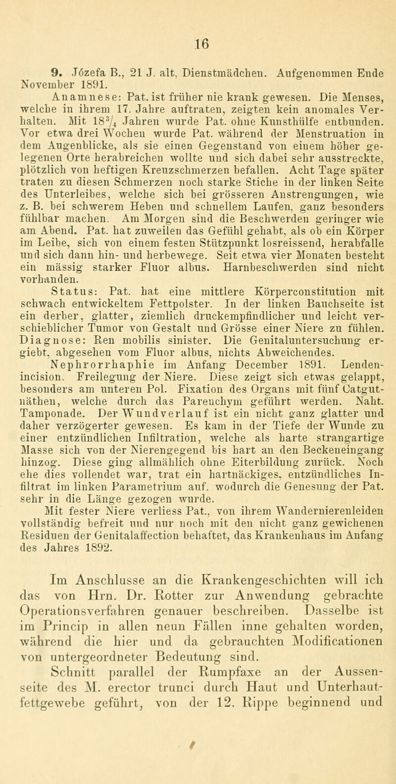 9. Jözefa B., 21 J. alt, Dienstmädchen. Aufgenommen Ende November 1891. Anamnese: Pat. ist früher nie krank gewesen. Die Menses, welche in ihrem 17. Jahre auftraten, zeigten kein anomales Ver- halten. Mit 18^4 Jahren wurde Pat. ohne Kunsthülfe entbunden. Vor etwa drei Wochen wurde Pat. während der Menstruation in dem Augenblicke, als sie einen Gegenstand von einem höher ge- legenen Orte herabreicheu wollte und sich dabei sehr ausstreckte, plötzlich von heftigen Kreuzschmerzen befallen. Acht Tage später traten zu diesen Schmerzen noch starke Stiche in der linken Seite des Unterleibes, welche sich bei grösseren Anstrengungen, wie z. B. bei schwerem Heben und schnellem Laufen, ganz besonders fühlbar machen. Am Morgen sind die Beschwerden gering-er wie am Abend. Pat. hat zuweilen das Gefühl gehabt, als ob ein Körper im Leibe, sich von einem festen Stützpunkt losreissend, herabfalle und sich dann hin- und herbewege. Seit etwa vier Monaten besteht ein massig starker Fluor albus. Harnbeschwerden sind nicht vorhanden. Status: Pat. hat eine mittlere Körperconstitution mit schwach entwickeltem Fettpolster. In der linken Bauchseite ist ein derber, glatter, ziemlich druckempfindlicher und leicht ver- schieblicher Tumor von Gestalt und Grösse einer Niere zu fühlen. Diagnose: Ren mobilis sinister. Die Genitaluntersuchung er- giebt, abgesehen vom Fluor albus, nichts Abweichendes. Nephrorrhaphie im Anfang December 1891. Lenden- incision. Freileguug der Niere. Diese zeigt sich etwas gelappt, besonders am unteren Pol. Fixation des Organs mit fünf Catgut- näthen, welche durch das Pareuchym geführt werden. Naht. Tamponade. Der Wundverlauf ist ein nicht ganz glatter und daher verzögerter gewesen. Es kam in der Tiefe der Wunde zu einer entzündlichen Infiltration, welche als harte strangartige Masse sich von der Nierengegend bis hart an den Beckeueingang hinzog. Diese ging allmählich ohne Eiterbildung zurück. Noch ehe dies vollendet war, trat ein hartnäckiges, entzündliches In- filtrat im linken Parametrium auf. wodurch die Genesung der Pat. sehr in die Länge gezogen wurde. Mit fester Niere verliess Pat.. von ihrem Wandernierenleiden vollständig befreit und nur noch mit den nicht ganz gewichenen Residuen der Genitalaffectiou behaftet, das Krankenhaus im Anfang des Jahres 1892. Im Anschlüsse an die Krankengeschichten will ich das von Hrn. Dr. Rotter zur Anwendung gebrachte Operationsverfahren genauer beschreiben. Dasselbe ist im Pjincip in allen neun Fällen inne gehalten worden, während die hier und da gebrauchten Modificationen von untergeordneter Bedeutung sind. Schnitt parallel der Rumpfaxe an der Aussen- seite des M. erector trunci durch Haut und Unterhaut- fettgewebe geführt, von der 12. Rippe beginnend und