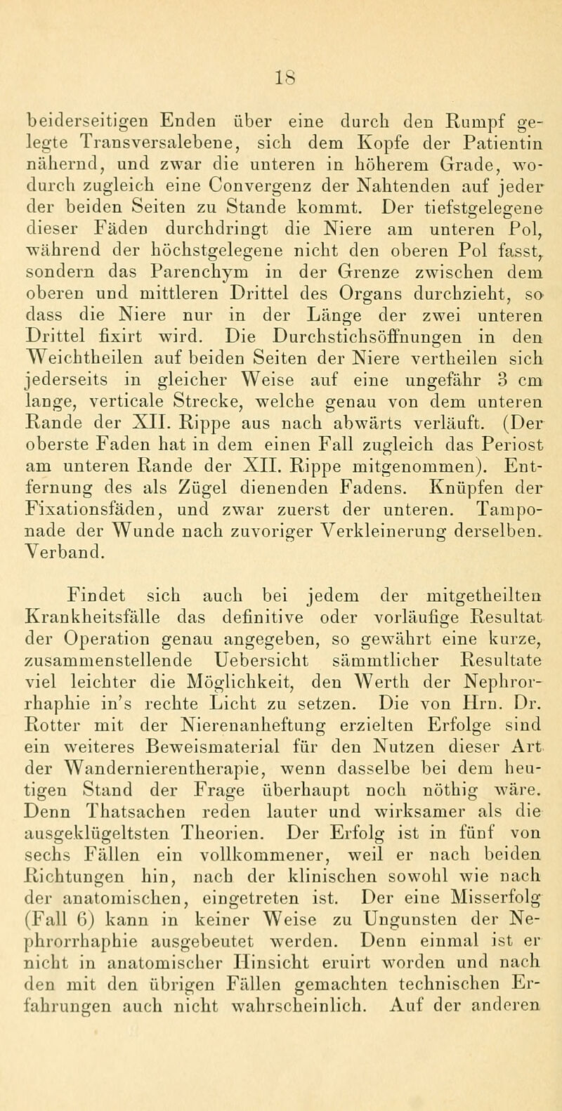 beiderseitigen Enden über eine durch den Rumpf ge- legte Transversalebene, sich dem Kopfe der Patientin nähernd, und zwar die unteren in höherem Grade, wo- durch zugleich eine Convergenz der Nahtenden auf jedei der beiden Seiten zu Stande kommt. Der tiefstgelegene dieser Fäden durchdringt die Niere am unteren Pol, ■während der höchstgelegene nicht den oberen Pol fasst,. sondern das Parenchym in der Grenze zwischen dem oberen und mittleren Drittel des Organs durchzieht, so dass die Niere nur in der Länge der zwei unteren Drittel fixirt wird. Die Durchstichsöffnungen in den Weichtheilen auf beiden Seiten der Niere vertheilen sich jederseits in gleicher Weise auf eine ungefähr 3 cm lange, verticale Strecke, welche genau von dem unteren Rande der XIL Rippe aus nach abwärts verläuft. (Der oberste Faden hat in dem einen Fall zugleich das Periost am unteren Rande der XII. Rippe mitgenommen). Ent- fernung des als Zügel dienenden Fadens. Knüpfen der Fixationsfäden, und zwar zuerst der unteren. Tampo- nade der Wunde nach zuvoriger Verkleinerung derselben, Verband. Findet sich auch bei jedem der mitgetheiltea Krankheitsfälle das definitive oder vorläufige Resultat der Operation genau angegeben, so gewährt eine kurze, zusammenstellende Uebersicht sämmtlicher Resultate viel leichter die Möglichkeit, den Werth der Nephror- rhaphie in's rechte Licht zu setzen. Die von Hrn. Dr. Rotter mit der Nierenanheftung erzielten Erfolge sind ein weiteres Beweismaterial für den Nutzen dieser Art der Wandernierentherapie, wenn dasselbe bei dem heu- tigen Stand der Frage überhaupt noch nöthig wäre. Denn Thatsachen reden lauter und wirksamer als die ausgeklügeltsten Theorien. Der Erfolg ist in fünf von sechs Fällen ein vollkommener, weil er nach beiden Richtungen hin, nach der klinischen sowohl wie nach der anatomischen, eingetreten ist. Der eine Misserfolg (Fall 6) kann in keiner Weise zu Ungunsten der Ne- phrorrhaphie ausgebeutet werden. Denn einmal ist er nicht in anatomischer Hinsicht eruirt worden und nach den mit den übrigen Fällen gemachten technischen Er- fahrungen auch nicht wahrscheinlich. Auf der anderen