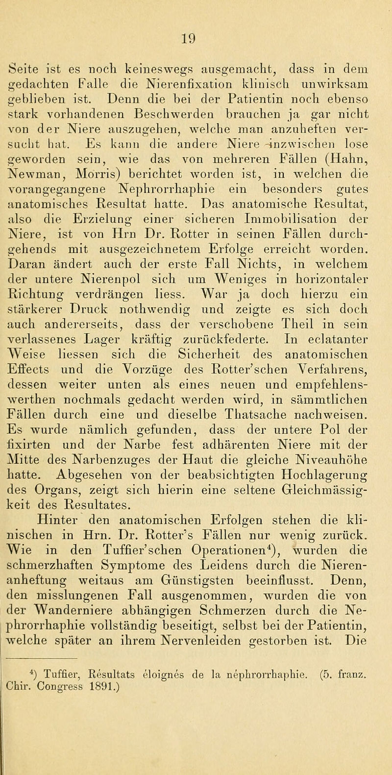 Seite ist es noch keineswegs ausgemacht, class in dem gedachten Falle die Nierenfixation klinisch unwirksam geblieben ist. Denn die bei der Patientin noch ebenso stark vorhandenen Beschwerden brauchen ja gar nicht von der Niere auszugehen, welche man anzuheften ver- sucht hat. Es kann die andere Niere -inzwischen lose geworden sein, wie das von mehreren Fällen (Hahn, Newman, Morris) berichtet worden ist, in welchen die vorangegangene Nephrorrhaphie ein besonders gutes anatomisches Resultat hatte. Das anatomische Resultat, also die Erzielung einer sicheren Immobilisation der Niere, ist von Hrn Dr. Rotter in seinen Fällen durch- gehends mit ausgezeichnetem Erfolge erreicht worden. Daran ändert auch der erste Fall Nichts, in welchem der untere Nierenpol sich um Weniges in horizontaler Richtung verdrängen Hess. War ja doch hierzu ein stärkerer Druck nothwendig und zeigte es sich doch auch andererseits, dass der verschobene Theil in sein verlassenes Lager kräftig zurückfederte. In eclatanter Weise Hessen sich die Sicherheit des anatomischen EfPects und die Vorzüge des Rotter'schen Verfahrens, dessen weiter unten als eines neuen und empfehlens- werthen nochmals gedacht werden wird, in sämmtlichen Fällen durch eine und dieselbe Thatsache nachweisen. Es wurde nämlich gefunden, dass der untere Pol der fixirten und der Narbe fest adhärenten Niere mit der Mitte des Narbenzuges der Haut die gleiche Niveauhöhe hatte. Abgesehen von der beabsichtigten Hochlagerung des Organs, zeigt sich hierin eine seltene Gleichmässig- keit des Resultates. Hinter den anatomischen Erfolgen stehen die kli- nischen in Hrn. Dr. Rotter's Fällen nur wenig zurück. Wie in den Tuffier'schen Operationen*), wurden die schmerzhaften Symptome des Leidens durch die Nieren- anheftung weitaus am Günstigsten beeinflusst. Denn, den misslungenen Fall ausgenommen, wurden die von der Wanderniere abhängigen Schmerzen durch die Ne- phrorrhaphie vollständig beseitigt, selbst bei der Patientin, welche später an ihrem Nervenleiden gestorben ist. Die *) Tuffier, Resultats eloignes de la nephrorrhaphie. (5. franz. Chir. Congress 1891.)