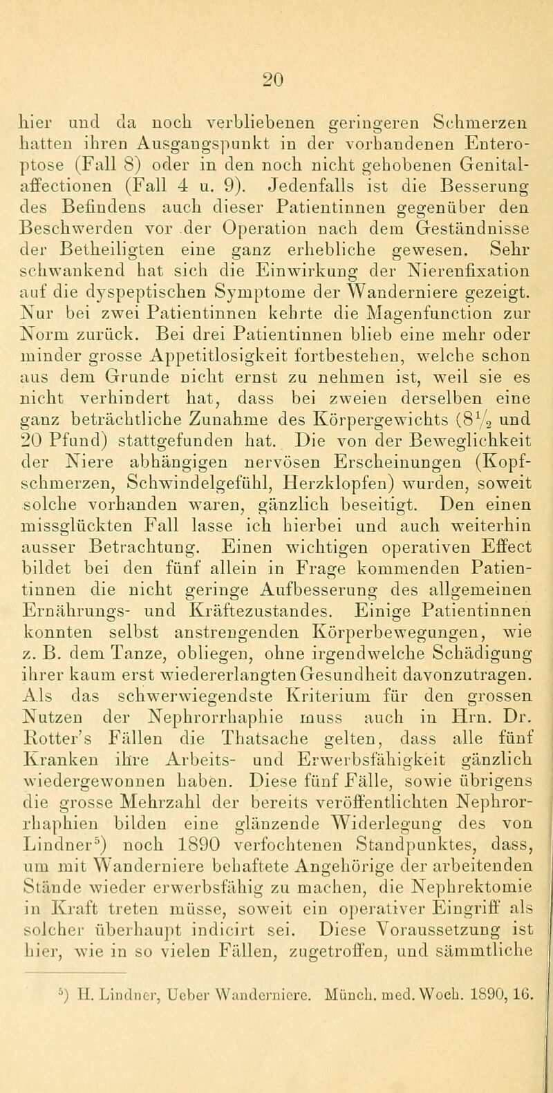 liier und da noch verbliebenen geringeren Schmerzen hiitten ihren Ausgangspunkt in der vorhandenen Entero- ptose (Fall 8) oder in den noch nicht gehobenen Genital- affectionen (Fall 4 u. 9). Jedenfalls ist die Besserung des Befindens auch dieser Patientinnen gegenüber den Beschwerden vor der Operation nach dem Geständnisse der Betheiligten eine ganz erhebliche gewesen. Sehr schwankend hat sich die Einwirkung der Nierenfixation auf die dyspeptischen Symptome der Wanderniere gezeigt. Nur bei zwei Patientinnen kehrte die Magenfunction zur Norm zurück. Bei drei Patientinnen blieb eine mehr oder minder grosse Appetitlosigkeit fortbestehen, welche schon aus dem Grunde nicht ernst zu nehmen ist, weil sie es nicht verhindert hat, dass bei zweien derselben eine ganz beträchtliche Zunahme des Körpergewichts (SVj und 20 Pfund) stattgefunden hat. Die von der Beweglichkeit der Niere abhängigen nervösen Erscheinungen (Kopf- schmerzen, Schwindelgefühl, Herzklopfen) wurden, soweit solche vorhanden waren, gänzlich beseitigt. Den einen missglückten Fall lasse ich hierbei und auch weiterhin ausser Betrachtung. Einen wichtigen operativen Effect bildet bei den fünf allein in Frage kommenden Patien- tinnen die nicht geringe Aufbesserung des allgemeinen Ernährungs- und Kräftezustandes. Einige Patientinnen konnten selbst anstrengenden Körperbewegungen, wie z. B. dem Tanze, obliegen, ohne irgendwelche Schädigung ihrer kaum erst wiedererlangten Gesundheit davonzutragen. Als das schwerwiegendste Kriterium für den grossen Nutzen der Nephrorrhaphie muss auch in Hrn. Dr. Rotter's Fällen die Thatsache gelten, dass alle fünf Kranken ihre Arbeits- und Erwerbsfähigkeit gänzlich wiedergewonnen haben. Diese fünf Fälle, sowie übrigens die grosse Mehrzahl der bereits veröffentlichten Nephror- rhaphien bilden eine glänzende Widerlegung des von Lindner^) noch 1890 verfochtenen Standpunktes, dass, um mit Wanderniere behaftete Angehörige der arbeitenden Stände wieder erwerbsfähig zu machen, die Nephrektomie in Kraft treten müsse, soweit ein operativer Eingriff' als solcher überhaupt indicirt sei. Diese Voraussetzung ist hier, wie in so vielen Fällen, zugetroffen, und sämmtiiche *) H. Lindner, Ueber Wanderniere. Müncli. med.Woch. 1890,16.
