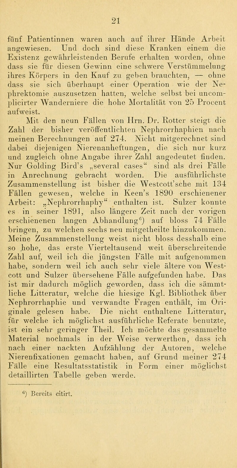 fünf Patientinnen waren auch auf ihrer Hände Arbeit angewiesen. Und doch sind diese Kranken einem die Existenz gewährleistenden Berufe erhalten worden, ohne dass sie für diesen Gewinn eine schwere Verstümmelung ihres Körpers in den Kauf zu geben brauchten, — ohne dass sie sich überhaupt einer Operation wie der Ne- phrektomie auszusetzen hatten, welche selbst bei uncom- plicirter Wanderniere die hohe Mortalität von 25 Proceut aufweist. Mit den neun Fällen von Hrn. Dr. Rotter steigt die Zahl der bisher veröffentlichten Nephrorrhaphien nach meinen Berechnungen auf 274. Nicht mitgerechnet sind dabei diejenigen Nierenanheftungen, die sich nur kurz und zugleich ohne Angabe ihrer Zahl angedeutet finden. Nur Golding Bird's „several cases sind als drei Fälle in Anrechnung gebracht worden. Die ausführlichste Zusammenstellung ist bisher die Westcott'sche mit 134 Fällen gewesen, welche in Keen's 1890 erschienener Arbeit: „Nephrorrhaphy enthalten ist. Sulzer konnte es in seiner 1891, also längere Zeit nach der vorigen erschienenen langen Abhandlung^) auf bloss 74 Fälle bringen, zu welchen sechs neu mitgetheilte hinzukommen. Meine Zusammenstellung weist nicht bloss desshalb eine so hohe, das erste Vierteltausend weit überschreitende Zahl auf, weil ich die jüngsten Fälle mit aufgenommen habe, sondern weil ich auch sehr viele ältere von West- cott und Sulzer übersehene Fälle aufgefunden habe. Das ist mir dadurch möglich geworden, dass ich die sämmt- liche Litteratur, welche die hiesige Kgl. Bibliothek über Nephrorrhaphie und verwandte Fragen enthält, im Ori- ginale gelesen habe. Die nicht enthaltene Litteratur, für welche ich möglichst ausführliche Referate benutzte, ist ein sehr geringer Theil. Ich möchte das gesammelte Material nochmals in der Weise verwerthen, dass ich nach einer nackten Aufzählung der Autoren, welche Nierenfixationen gemacht haben, auf Grund meiner 274 Fälle eine Resultatsstatistik in Form einer möglichst detaillirten Tabelle geben werde.