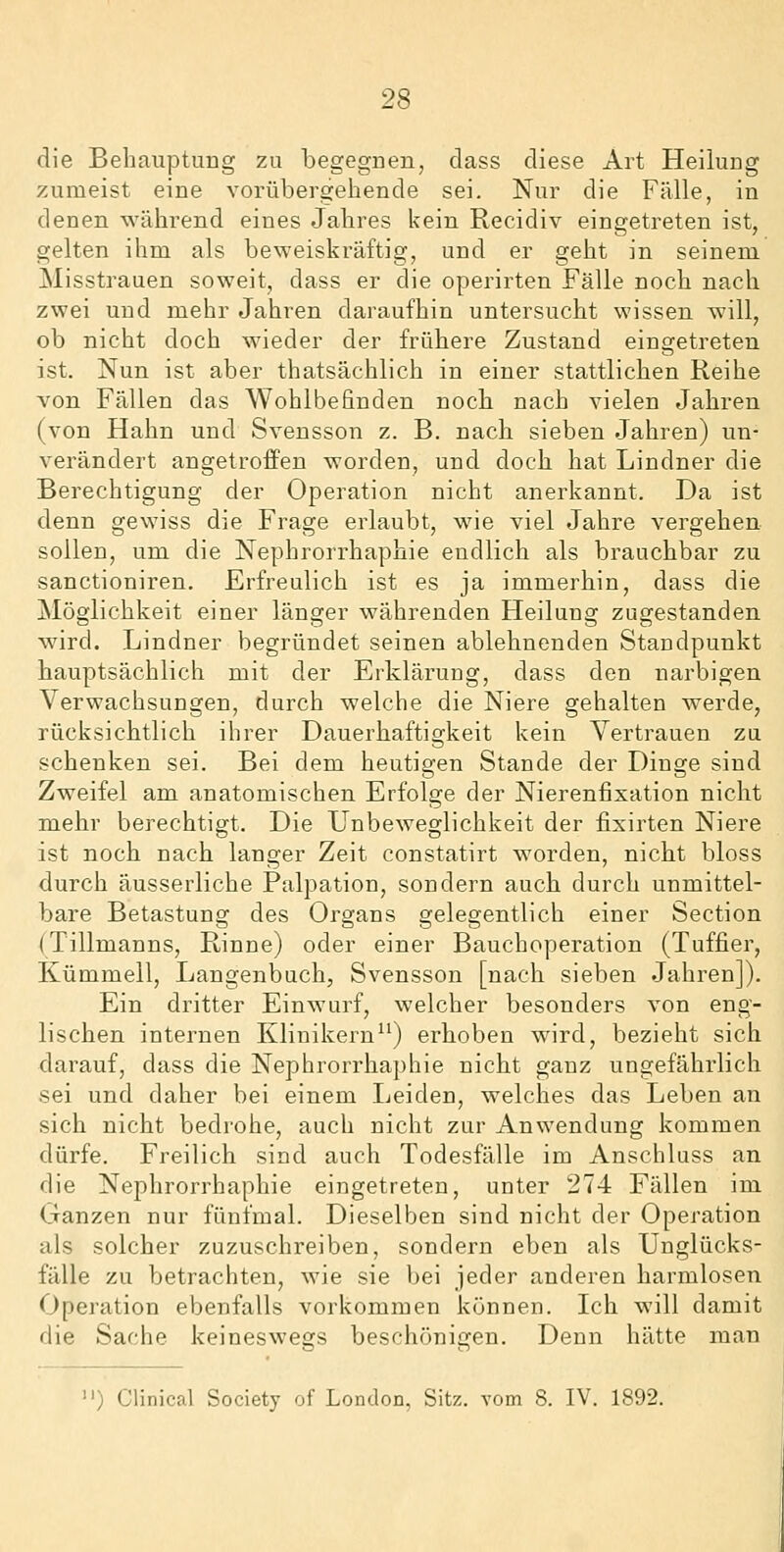 die Behauptung zu begegnen, dass diese Art Heilung zumeist eine vorübergehende sei. Nur die Fälle, in denen während eines Jahres kein Recidiv eingetreten ist, gelten ihm als beweiskräftig, und er geht in seinem Misstrauen soweit, dass er die operirten Fälle noch nach zwei und mehr Jahren daraufhin untersucht wissen will, ob nicht doch wieder der frühere Zustand eingetreten ist. Nun ist aber thatsächlich in einer stattlichen Reihe von Fällen das Wohlbefinden noch nach vielen Jahren (von Hahn und Svensson z. B. nach sieben Jahren) un- verändert angetroffen worden, und doch hat Lindner die Berechtigung der Operation nicht anerkannt. Da ist denn gewiss die Frage erlaubt, wie viel Jahre vergehen sollen, um die Nephrorrhaphie endlich als brauchbar zu sanctioniren. Erfreulich ist es ja immerhin, dass die Möglichkeit einer länger währenden Heilung zugestanden wird. Lindner begründet seinen ablehnenden Standpunkt hauptsächlich mit der Erklärung, dass den narbigen Verwachsungen, durch welche die Niere gehalten werde, rücksichtlich ihrer Dauerhaftigkeit kein Vertrauen zu schenken sei. Bei dem heutigen Stande der Dinge sind Zweifel am anatomischen Erfolge der Nierenfixation nicht mehr berechtigt. Die Unbeweglichkeit der fixirten Niere ist noch nach langer Zeit constatirt worden, nicht bloss durch äusserliche Palpation, sondern auch durch unmittel- bare Betastung des Organs gelegentlich einer Section (Tillmanns, Rinne) oder einer Bauchoperation (Tuffier, Kümmell, Langenbuch, Svensson [nach sieben Jahren]). Ein dritter Einwurf, welcher besonders von eng- lischen internen Klinikern) erhoben wird, bezieht sich darauf, dass die Nephrorrhaphie nicht ganz ungefährlich sei und daher bei einem Leiden, welches das Leben an sich nicht bedrohe, auch nicht zur Anwendung kommen dürfe. Freilich sind auch Todesfälle im Anschluss an die Nephrorrhaphie eingetreten, unter 274 Fällen im Ganzen nur fünfmal. Dieselben sind nicht der Operation als solcher zuzuschreiben, sondern eben als Unglücks- fälle zu betrachten, wie sie bei jeder anderen harmlosen Operation ebenfalls vorkommen können. Ich will damit die Sache keineswegs beschönigen. Denn hätte man ) Clinical Society of London, Sitz, vom 8. IV. 1892.