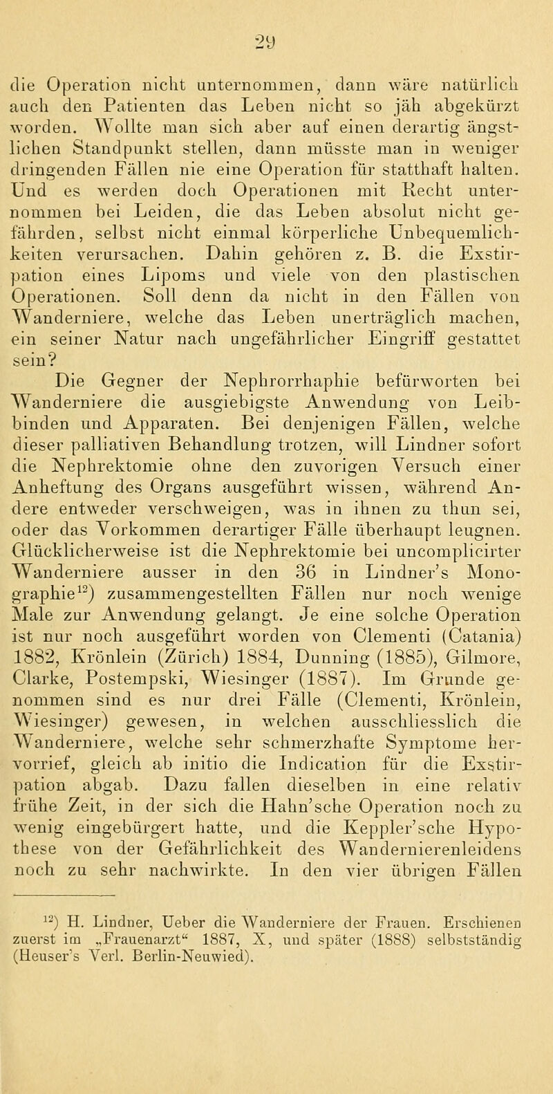 2y die Operation nicht unternommen, dann wäre natürlich auch den Patienten das Leben nicht so jäh abgekürzt worden. Wollte man sich aber auf einen derartig ängst- lichen Standpunkt stellen, dann müsste man in weniger dringenden Fällen nie eine Operation für statthaft halten. Und es werden doch Operationen mit Recht unter- nommen bei Leiden, die das Leben absolut nicht ge- fährden, selbst nicht einmal körperliche Unbequemlich- keiten verursachen. Dahin gehören z. B. die Exstir- pation eines Lipoms und viele von den plastischen Operationen. Soll denn da nicht in den Fällen von Wanderniere, welche das Leben unerträglich machen, ein seiner Natur nach ungefährlicher Eingriff gestattet sein? Die Gegner der Nephrorrhaphie befürworten bei Wanderniere die ausgiebigste Anwendung von Leib- binden und Apparaten. Bei denjenigen Fällen, welche dieser palliativen Behandlung trotzen, will Lindner sofort die Nephrektomie ohne den zuvorigen Versuch einer Anheftung des Organs ausgeführt wissen, während An- dere entweder verschweigen, was in ihnen zu thun sei, oder das Vorkommen derartiger Fälle überhaupt leugnen. Glücklicherweise ist die Nephrektomie bei uncomplicirter Wanderniere ausser in den 36 in Lindner's Mono- graphie^^) zusammengestellten Fällen nur noch wenige Male zur Anwendung gelangt. Je eine solche Operation ist nur noch ausgeführt worden von Clementi (Catania) 1882, Krönlein (Zürich) 1884, Dunning (1885), Gilmore, Clarke, Postempski, Wiesinger (1887). Im Grunde ge- nommen sind es nur drei Fälle (Clementi, Krönlein, Wiesinger) gewesen, in welchen ausschliesslich die Wanderniere, welche sehr schmerzhafte Symptome her- vorrief, gleich ab initio die Indication für die Exstir- pation abgab. Dazu fallen dieselben in eine relativ frühe Zeit, in der sich die Hahn'sche Operation noch zu wenig eingebürgert hatte, und die Keppler'sche Hypo- these von der Gefährlichkeit des Wandernierenleidens noch zu sehr nachwirkte. In den vier übrigen Fällen ^-) H. Lindner, Ueber die Wanderniere der Frauen. Erschienen zuerst im „Frauenarzt 1887, X, und s^jäter (1888) selbstständig (Heuser's Verl. Berlin-Neuwied).