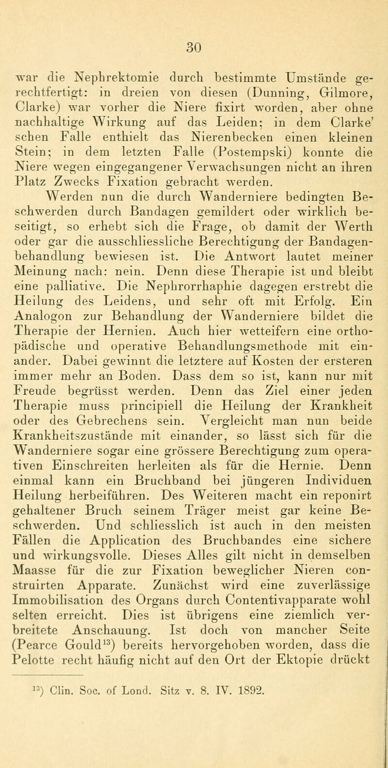 war die Nephrektomie durch bestimmte Umstände ge- rechtfertigt: in dreien von diesen (Dunning, Gilmore, Clarke) war vorher die Niere iixirt worden, aber ohne nachhaltige Wirkung auf das Leiden; in dem Clarke' sehen Falle enthielt das Nierenbecken einen kleinen Stein; in dem letzten Falle (Postempski) konnte die Niere wegen eingegangener Verwachsungen nicht an ihren Platz Zwecks Fixation gebracht werden. Werden nun die durch Wanderniere bedingten Be- schwerden durch Bandagen gemildert oder wirklich be- seitigt, so erhebt sich die Frage, ob damit der Werth oder gar die ausschliessliche Berechtigung der Bandagen- behandlung bewiesen ist. Die Antwort lautet meiner Meinung nach: nein. Denn diese Therapie ist und bleibt eine palliative. Die Nephrorrhaphie dagegen erstrebt die Heilung des Leidens, und sehr oft mit Erfolg. Ein Analogon zur Behandlung der Wanderniere bildet die Therapie der Hernien. Auch hier wetteifern eine ortho- pädische und operative Behandlungsmethode mit ein- ander. Dabei gewinnt die letztere auf Kosten der ersteren immer mehr an Boden. Dass dem so ist, kann nur mit Freude begrüsst werden. Denn das Ziel einer jeden Therapie muss principiell die Heilung der Krankheit oder des Gebrechens sein. Yergleicbt man nun beide Krankheitszustände mit einander, so lässt sich für die Wanderniere sogar eine grössere Berechtigung zum opera- tiven Einschreiten herleiten als für die Hernie. Denn einmal kann ein Bruchband bei jüngeren Individuen Heilung herbeiführen. Des Weiteren macht ein reponirt gehaltener Bruch seinem Träger meist gar keine Be- schwerden. Und schliesslich ist auch in den meisten Fällen die Application des Bruchbandes eine sichere und wirkungsvolle. Dieses Alles gilt nicht in demselben Maasse für die zur Fixation beweglicher Nieren con- struirten Apparate. Zunächst wird eine zuverlässige Immobilisation des Organs durch Contentivapparate wohl selten erreicht. Dies ist übrigens eine ziemlich ver- breitete Anschauung. Ist doch von mancher Seite (Pearce Gould^^) bereits hervorgehoben worden, dass die Pelotte recht häufig nicht auf den Ort der Ektopie drückt