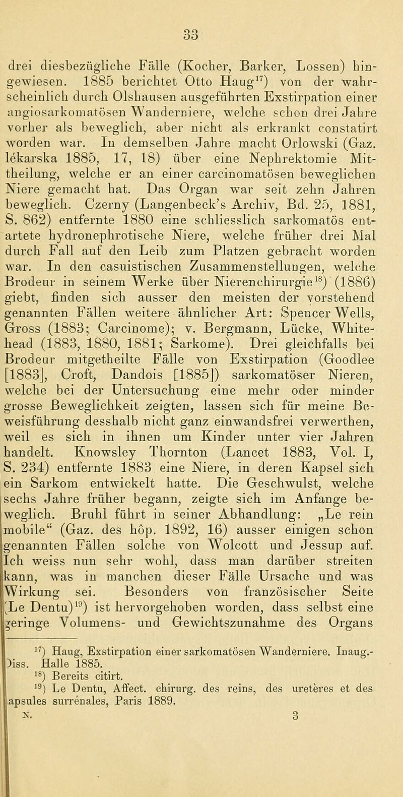 drei diesbezügliche Fälle (Kocher, Barker, Lossen) hin- gewiesen. 1885 berichtet Otto Haug) von der wahr- scheinlich durch Olshausen ausgeführten Exstirpation einer angiosarkomatösen Wanderniere, welche schon drei Jahre vorher als beweglich, aber nicht als erkrankt constatirt worden war. In demselben Jahre macht Orlowski (Gaz. lekarska 1885, 17, 18) über eine Nephrektomie Mit- theilung, welche er an einer carcinomatösen beweglichen Niere gemacht hat. Das Organ war seit zehn Jahren beweglich. Czerny (Langenbeck's Archiv, Bd. 25, 1881, S. 862) entfernte 1880 eine schliesslich sarkomatös ent- artete hydronephrotische Niere, welche früher drei Mal durch Fall auf den Leib zum Platzen gebracht worden war. In den casuistischen Zusammenstellungen, welche Brodeur in seinem Werke über Nieren Chirurgie ^^) (1886) giebt, finden sich ausser den meisten der vorstehend genannten Fällen weitere ähnlicher Art: Spencer Wells, Gross (1883; Carcinome); v. Bergmann, Lücke, White- head (1883, 1880, 1881; Sarkome). Drei gleichfalls bei Brodeur mitgetheilte Fälle von Exstirpation (Goodlee [1883], Croft, Dandois [1885J) sarkomatöser Nieren, welche bei der Untersuchung eine mehr oder minder grosse Beweglichkeit zeigten, lassen sich für meine Be- weisführung desshalb nicht ganz einwandsfrei verwerthen, weil es sich in ihnen um Kinder unter vier Jahren handelt. Knowsley Thornton (Lancet 1883, Vol. I, S. 234) entfernte 1883 eine Niere, in deren Kapsel sich ein Sarkom entwickelt hatte. Die Geschwulst, welche sechs Jahre früher begann, zeigte sich im Anfange be- weglich. Brühl führt in seiner Abhandlung: „Le rein mobile (Gaz. des hop. 1892, 16) ausser einigen schon genannten Fällen solche von Wolcott und Jessup auf. Ich weiss nun sehr wohl, dass man darüber streiten kann, was in manchen dieser Fälle Ursache und was Wirkung sei. Besonders von französischer Seite '^Le Dentu)'^) ist hervorgehoben worden, dass selbst eine geringe Volumens- und Gewichtszunahme des Organs ''') Haug, Exstirpation einer sarkomatösen Wanderniere. Inaug.- .Diss. Halle 1885. ^^) Bereits citirt. '^) Le Dentu, Aifect. chirurg. des reins, des ureteres et des apsules surrenales, Paris 1889. X. 3