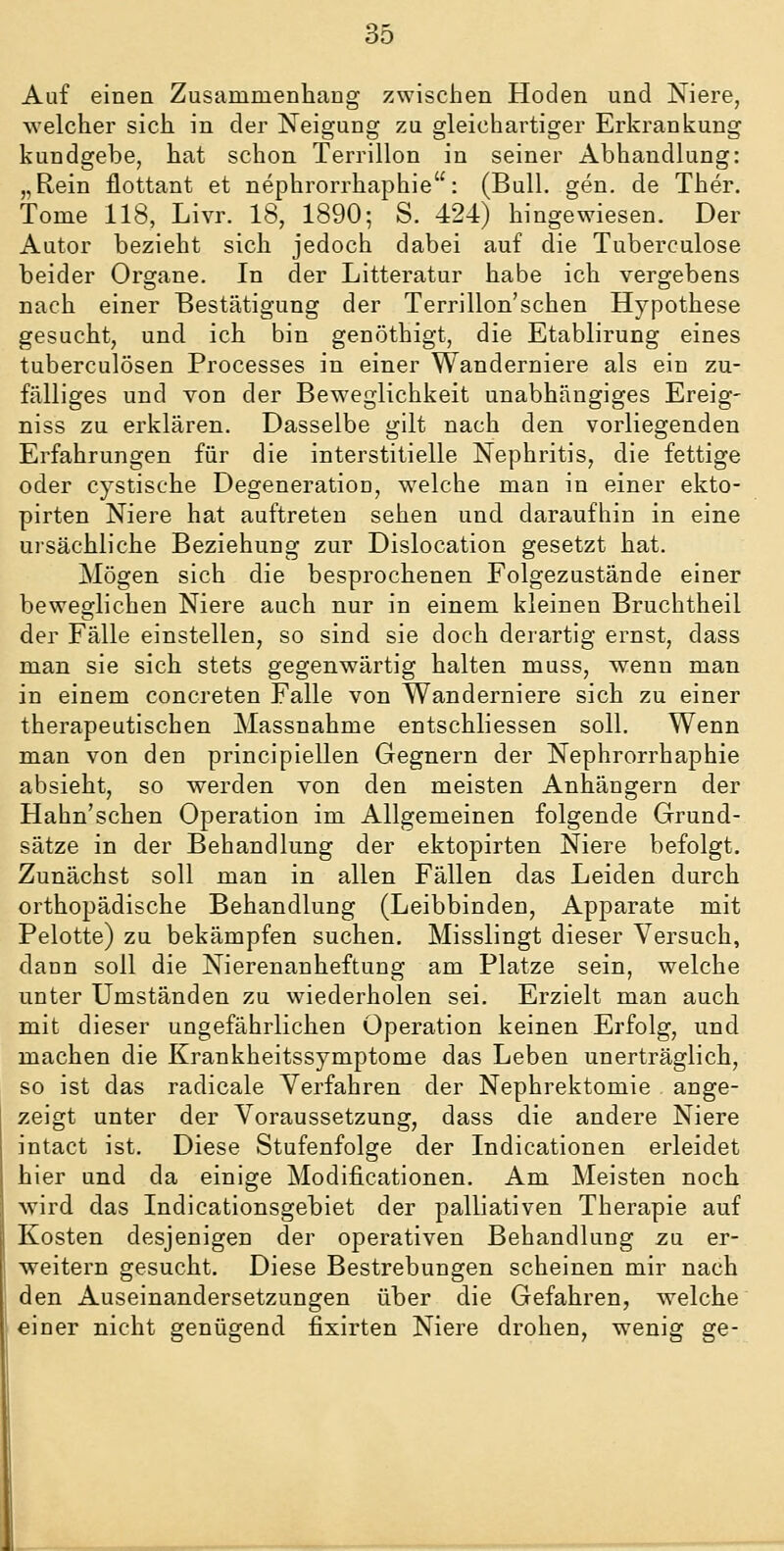 Auf einen Zusammenhang zwischen Hoden und Niere, welcher sich in der Neigung zu gleichartiger Erkrankung kundgebe, hat schon Terrillon in seiner Abhandlung: „Rein flottant et nephrorrhaphie: (Bull. gen. de Ther, Tome 118, Livr. 18, 1890; S. 424) hingewiesen. Der Autor bezieht sich jedoch dabei auf die Tuberculose beider Organe. In der Litteratur habe ich vergebens nach einer Bestätigung der Terrillon'schen Hypothese gesucht, und ich bin genöthigt, die Etablirung eines tuberculösen Processes in einer Wanderniere als ein zu- fälliges und von der Beweglichkeit unabhängiges Ereig- niss zu erklären. Dasselbe gilt nach den vorliegenden Erfahrungen für die interstitielle Nephritis, die fettige oder cystische Degeneration, welche man in einer ekto- pirten Niere hat auftreten sehen und daraufhin in eine ursächliche Beziehung zur Dislocation gesetzt hat. Mögen sich die besprochenen Folgezustände einer beweglichen Niere auch nur in einem kleinen Bruchtheil der Fälle einstellen, so sind sie doch derartig ernst, dass man sie sich stets gegenwärtig halten muss, wenn man in einem concreten Falle von Wanderniere sich zu einer therapeutischen Massnahme entschliessen soll. Wenn man von den principiellen Gegnern der Nephrorrhaphie absieht, so werden von den meisten Anhängern der Hahn'schen Operation im Allgemeinen folgende Grund- sätze in der Behandlung der ektopirten Niere befolgt. Zunächst soll man in allen Fällen das Leiden durch orthopädische Behandlung (Leibbinden, Apparate mit Pelotte) zu bekämpfen suchen. Misslingt dieser Versuch, dann soll die Nierenanheftung am Platze sein, welche unter Umständen zu wiederholen sei. Erzielt man auch mit dieser ungefährlichen Operation keinen Erfolg, und machen die Krankheitssymptome das Leben unerträglich, so ist das radicale Verfahren der Nephrektomie ange- zeigt unter der Voraussetzung, dass die andere Niere intact ist. Diese Stufenfolge der Indicationen erleidet hier und da einige Modificationen. Am Meisten noch wird das Indicationsgebiet der palliativen Therapie auf Kosten desjenigen der operativen Behandlung zu er- weitern gesucht. Diese Bestrebungen scheinen mir nach den Auseinandersetzungen über die Gefahren, welche einer nicht genügend fixirten Niere drohen, wenig ge-