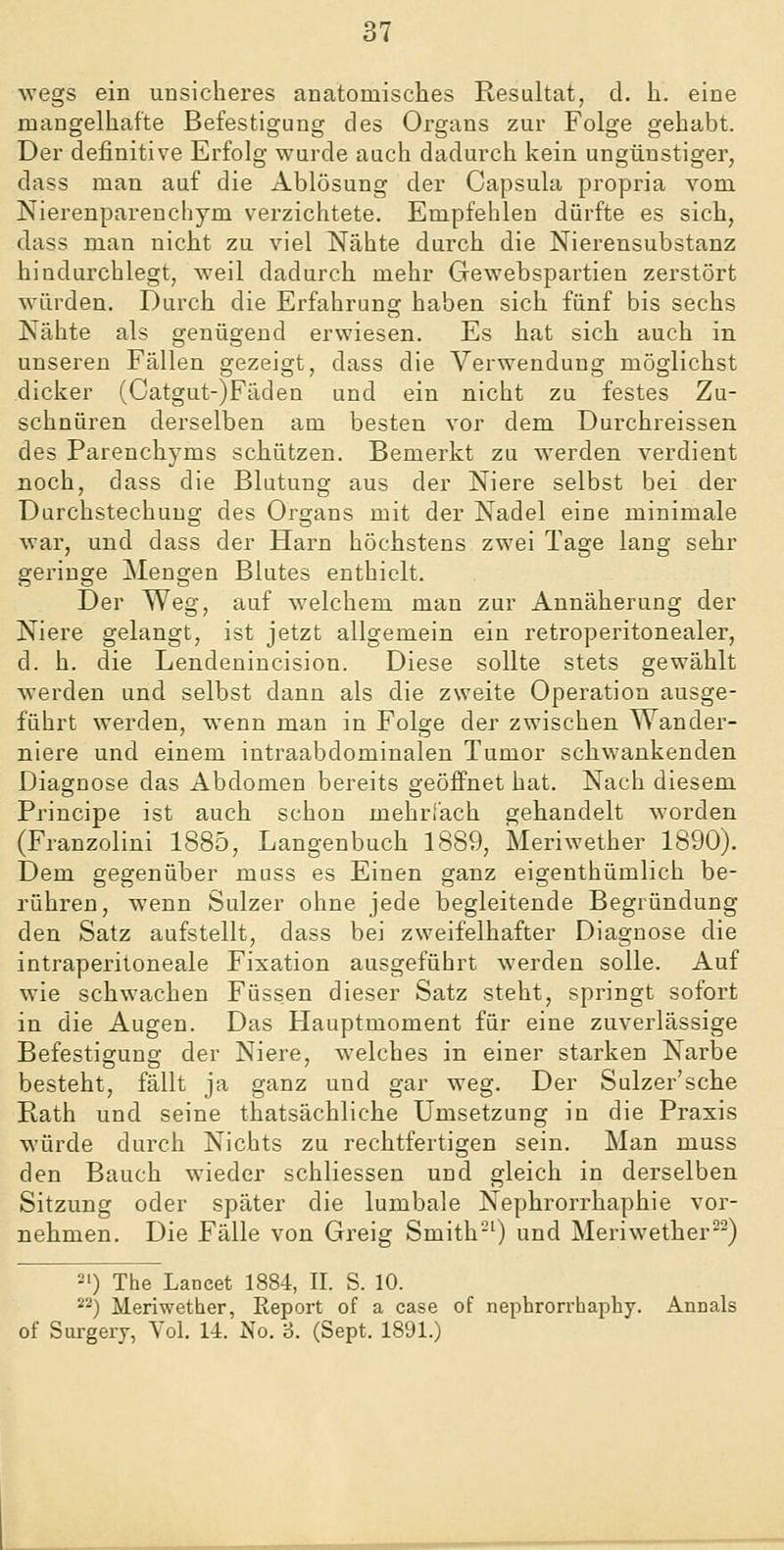 wegs ein unsicheres anatomisches Resultat, d. h. eine mangelhafte Befestigung des Organs zur Folge gehabt. Der definitive Erfolg wurde auch dadurch kein ungünstiger, dass man auf die Ablösung der Capsula propria vom Nierenparenchym verzichtete. Empfehlen dürfte es sich, dass man nicht zu viel Nähte durch die Nierensubstanz hindurchlegt, weil dadurch mehr Gewebspartien zerstört würden. Durch die Erfahrung haben sich fünf bis sechs Nähte als genügend erwiesen. Es hat sich auch in unseren Fällen gezeigt, dass die Verwendung möglichst dicker (Catgut-)Fäden und ein nicht zu festes Zu- schnüren derselben am besten vor dem Durchreissen des Parenchyms schützen. Bemerkt zu werden verdient noch, dass die Blutung aus der Niere selbst bei der Durchstechuug des Organs mit der Nadel eine minimale war, und dass der Harn höchstens zwei Tage lang sehr geringe Mengen Blutes enthielt. Der Weg, auf welchem man zur Annäherung der Niere gelangt, ist jetzt allgemein ein retroperitonealer, d. h. die Lendenincision. Diese sollte stets gewählt werden und selbst dann als die zweite Operation ausge- führt werden, wenn man in Folge der zwischen Wander- niere und einem intraabdominalen Tumor schwankenden Diagnose das Abdomen bereits geöffnet hat. Nach diesem Principe ist auch schon mehrl'ach gehandelt worden (Franzolini 1885, Langenbuch 1889, Meriwether 1890). Dem gegenüber muss es Einen ganz eigenthümlich be- rühren, wenn Sulzer ohne jede begleitende Begründung den Satz aufstellt, dass bei zweifelhafter Diagnose die intraperitoneale Fixation ausgeführt werden solle. Auf wie schwachen Füssen dieser Satz steht, springt sofort in die Augen. Das Hauptmoment für eine zuverlässige Befestigung der Niere, w^elches in einer starken Narbe besteht, fällt ja ganz und gar weg. Der Sulzer'sche Rath und seine thatsächliche Umsetzung in die Praxis würde durch Nichts zu rechtfertigen sein. Man muss den Bauch wieder schliessen und gleich in derselben Sitzung oder später die lumbale Nephrorrhaphie vor- nehmen. Die Fälle von Greig Smith'-') und Meriwether^-) 21) The Lancet 1884, IL S. 10. 22) Meriwether, Report of a case of nephrorrhaphy. Annals of Surgery, Vol. 14. No. 3. (Sept. 1891.)