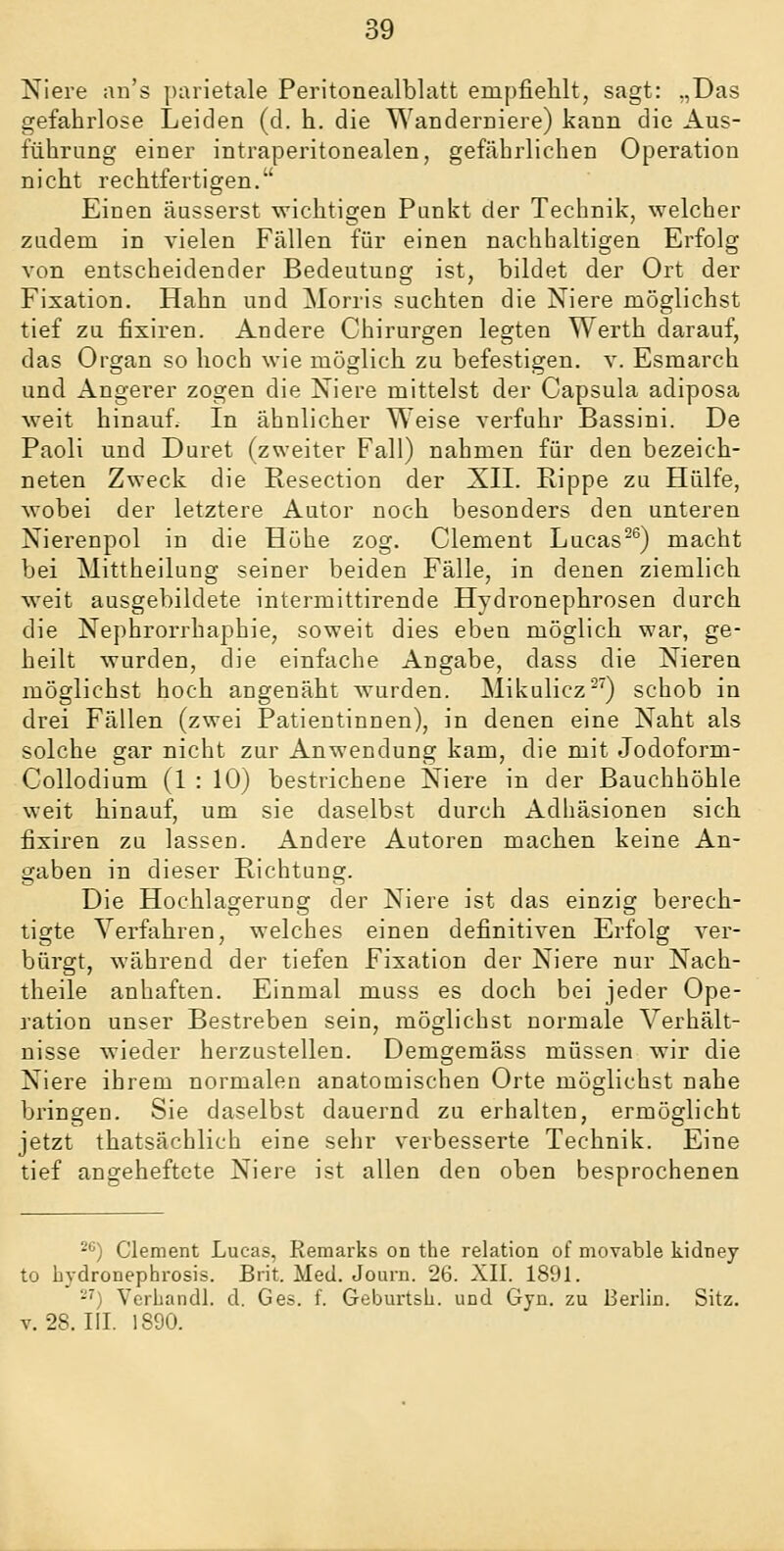 Niere aii's parietale Peritonealblatt empfiehlt, sagt: „Das gefahrlose Leiden (d. h. die Wanderniere) kann die Aus- führung einer intraperitonealen, gefährlichen Operation nicht rechtfertigen, Einen äusserst wichtigen Punkt der Technik, welcher zudem in vielen Fällen für einen nachhaltigen Erfolg von entscheidender Bedeutung ist, bildet der Ort der Fixation. Hahn und Morris suchten die Niere möglichst tief zu fixiren. Andere Chirurgen legten Werth darauf, das Organ so hoch wie möglich zu befestigen, v. Esmarch und Angerer zogen die Niere mittelst der Capsula adiposa weit hinauf. In ähnlicher Weise verfuhr Bassini. De Paoli und Duret (zweiter Fall) nahmen für den bezeich- neten Zweck die Resection der XII. Rippe zu Hülfe, wobei der letztere Autor noch besonders den unteren Nierenpol in die Höhe zog. Clement Lucas^^) macht bei Mittheilung seiner beiden Fälle, in denen ziemlich weit ausgebildete intermittirende Hydronephrosen durch die Nephrorrhaphie, soweit dies eben möglich war, ge- heilt wurden, die einfache Angabe, dass die Nieren möglichst hoch angenäht wurden. Mikulicz^^) schob in drei Fällen (zwei Patientinnen), in denen eine Naht als solche gar nicht zur Anwendung kam, die mit Jodoform- Collodium (1 : 10) bestrichene Niere in der Bauchhöhle weit hinauf, um sie daselbst durch Adhäsionen sich fixiren zu lassen. Andere Autoren machen keine An- gaben in dieser Richtung. Die Hochlagerung der Niere ist das einzig berech- tigte Verfahren, welches einen definitiven Erfolg ver- bürgt, während der tiefen Fixation der Niere nur Nach- theile anhaften. Einmal muss es doch bei jeder Ope- ration unser Bestreben sein, möglichst normale Verhält- nisse wieder herzustellen. Demgemäss müssen wir die Niere ihrem normalen anatomischen Orte möglichst nahe bringen. Sie daselbst dauernd zu erhalten, ermöglicht jetzt thatsächlich eine sehr verbesserte Technik. Eine tief angeheftete Niere ist allen den oben besprochenen ^*') Clement Lucas, Remarks on the relation of movable kidney to bydronephrosis. Brit. Med. Journ. 26. XII. 1891. -'') Vcrhandl. d. Ges. f. Geburtsli. und Gyn. zu Berlin. Sitz. V. 28. III. 1890.