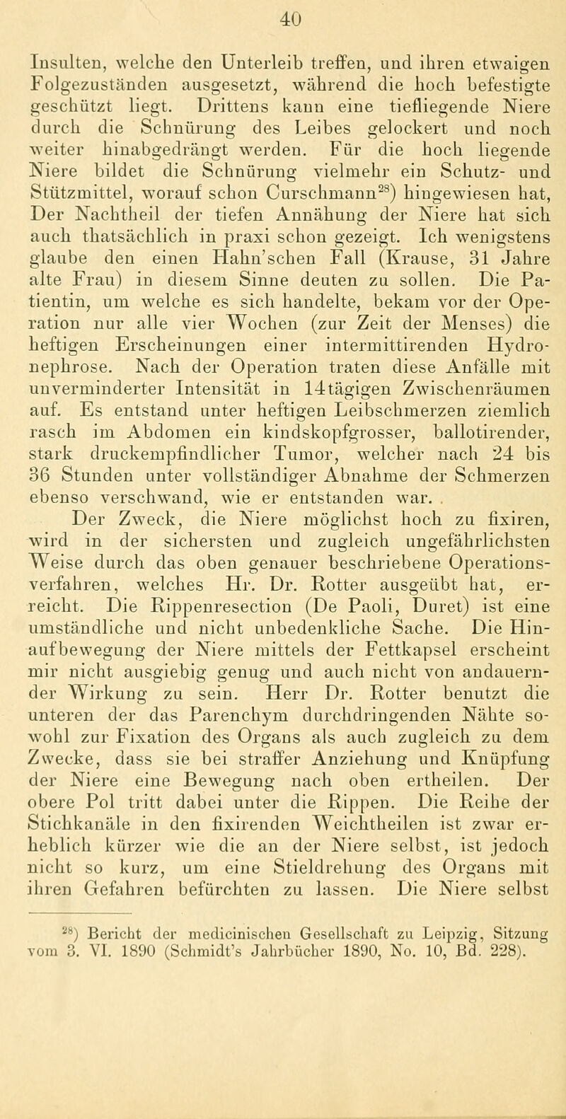 Insulten, welche den Unterleib treffen, und ihren etwaigen Folgezuständeu ausgesetzt, während die hoch befestigte geschützt liegt. Drittens kann eine tiefliegende Niere durch die Schnürung des Leibes gelockert und noch weiter hinabgedrängt werden. Für die hoch liegende Niere bildet die Schnürung vielmehr ein Schutz- und Stützmittel, worauf schon Curschmann^^) hingewiesen hat. Der Nachtheil der tiefen Annähung der Niere hat sich auch thatsächlich in praxi schon gezeigt. Ich wenigstens glaube den einen Hahn'schen Fall (Krause, 31 Jahre alte Frau) in diesem Sinne deuten zu sollen. Die Pa- tientin, um welche es sich handelte, bekam vor der Ope- ration nur alle vier Wochen (zur Zeit der Menses) die heftigen Erscheinungen einer intermittirenden Hydro- nephrose. Nach der Operation traten diese Anfälle mit unverminderter Intensität in 14tägigen Zwischenräumen auf. Es entstand unter heftigen Leibschmerzen ziemlich rasch im Abdomen ein kindskopfgrosser, ballotirender, stark druckempfindlicher Tumor, welcher nach 24 bis 36 Stunden unter vollständiger Abnahme der Schmerzen ebenso verschwand, wie er entstanden war. . Der Zweck, die Niere möglichst hoch zu fixiren, wird in der sichersten und zugleich ungefährlichsten Weise durch das oben genauer beschriebene Operations- verfahren, welches Hr. Dr. Rotter ausgeübt hat, er- reicht. Die Rippenresection (De Faoli, Duret) ist eine umständliche und nicht unbedenkliche Sache. Die Hin- aufbewegung der Niere mittels der Fettkapsel erscheint mir nicht ausgiebig genug und auch nicht von andauern- der Wirkung zu sein. Herr Dr. Rotter benutzt die unteren der das Parenchym durchdringenden Nähte so- wohl zur Fixation des Organs als auch zugleich zu dem Zwecke, dass sie bei straffer Anziehung und Knüpfung der Niere eine Bewegung nach oben ertheilen. Der obere Pol tritt dabei unter die Rippen. Die Reihe der Stichkanäle in den fixirenden Weichtheilen ist zwar er- heblich kürzer wie die an der Niere selbst, ist jedoch nicht so kurz, um eine Stieldrehung des Organs mit ihren Gefahren befürchten zu lassen. Die Niere selbst ^^) Bericht der medicinischen Gesellschaft zu Leipzig, Sitzung vom 3. VL 1890 (Schmidt's Jahrbücher 1890, No. 10, Bd. 228).