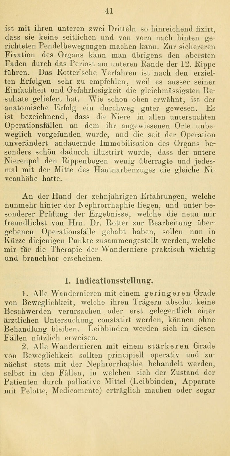 ist mit ihren unteren zwei Dritteln so hinreichend fixirt, dass sie keine seitlichen und von vorn nach hinten ge- richteten Pendelbewegungen machen kann. Zur sichereren Fixation des Organs kann man übrigens den obersten Faden durch das Periost am unteren Rande der 12. Rippe führen. Das Rotter'sche Verfahren ist nach den erziel- ten Erfolgen sehr zu empfehlen, weil es ausser seiner Einfachheit und Gefahrlosigkeit die gleichmässigsten Re- sultate geliefert hat. Wie schon oben erwähnt, ist der anatomische Erfolg ein durchweg guter gewesen. Es ist bezeichnend, dass die Niere in allen untersuchten Operationsfällen an dem ihr angewiesenen Orte unbe- weglich vorgefunden wurde, und die seit der Operation unverändert andauernde Immobilisation des Organs be- sonders schön dadurch illustrirt wurde, dass der untere Nierenpol den Rippenbogen wenig überragte und jedes- mal mit der Mitte des Hautnarbenzuges die gleiche Ni- veauhöhe hatte. An der Hand der zehnjährigen Erfahrungen, welche nunmehr hinter der Nephrorrhaphie liegen, und unter be- sonderer Prüfung der Ergebnisse, welche die neun mir freundlichst von Hrn. Dr. Rotter zur Bearbeitung über- gebenen Operationsfälle gehabt haben, sollen nun in Kürze diejenigen Punkte zusammengestellt werden, welche mir für die Therapie der Wanderniere praktisch wichtig und brauchbar erscheinen. I. Indicationsstellung. 1. Alle Wandernieren mit einem geringeren Grade von Beweglichkeit, welche ihren Trägern absolut keine Beschwerden verursachen oder erst gelegentlich einer ärztlichen Untersuchung constatirt werden, können ohne Behandlung bleiben. Leibbinden werden sich in diesen Fällen nützlich erweisen. 2. Alle Wandernieren mit einem stärkeren Grade von Beweglichkeit sollten principiell operativ und zu- nächst stets mit der Nephrorrhaphie behandelt werden, selbst in den Fällen, in welchen sich der Zustand der Patienten durch palliative Mittel (Leibbinden, Apparate mit Pelotte, Medicamente) erträglich machen oder sogar