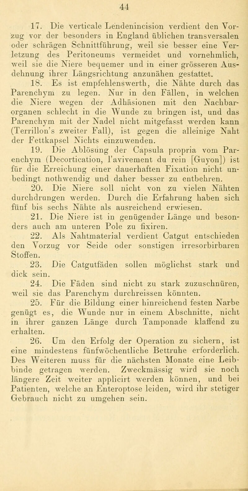 17. Die verticale Lendeniucision verdient den Vor- zug vor der besonders in England üblichen transversalen oder schrägen Schnittführung, weil sie besser eine Ver- letzung des Peritoneums vermeidet und vornehmlich, weil sie die Niere bequemer und in einer grösseren Aus- dehnung ihrer Längsrichtung anzunähen gestattet. 18. Es ist empfehlenswerth, die Nähte durch das Parenchym zu legen. Nur in den Fällen, in welchen die Niere wegen der Adhäsionen mit den Nachbar- organen schlecht in die Wunde zu bringen ist, und das Parenchym mit der Nadel nicht mitgefasst werden kann (Terrillon's zweiter Fall), ist gegen die alleinige Naht der Fettkapsel Nichts einzuwenden. 19. Die Ablösung der Capsula propria vom Par- enchym (Decortication, l'avivement du rein [Guyon]) ist für die Erreichung einer dauerhaften Fixation nicht un- bedingt nothwendig und daher besser zu entbehren. 20. Die Niere soll nicht von zu vielen Nähten durchdrungen werden. Durch die Erfahrung haben sich fünf bis sechs Nähte als ausreichend erwiesen. 21. Die Niere ist in genügender Länge und beson- ders auch am unteren Pole zu fixiren. 22. Als Nahtmaterial verdient Catgut entschieden den Vorzug vor Seide oder sonstigen irresorbirbaren Stoffen. 23. Die Catgutfäden sollen möglichst stark und dick sein. 24. Die Fäden sind nicht zu stark zuzuschnüren, weil sie das Parenchym durchreissen könnten. 25. Für die Bildung einer hinreichend festen Narbe genügt es, die Wunde nur in einem Abschnitte, nicht in ihrer ganzen Länge durch Tamponade klaffend zu erhalten. 26. Um den Erfolg der Operation zu sichern, ist eine mindestens fünfwöchentliche Bettruhe erforderlich. Des Weiteren muss für die nächsten Monate eine Leib- binde getragen werden. Zweckmässig wird sie noch längere Zeit weiter applicirt werden können, und bei Patienten, welche an Enteroptose leiden, wird ihr stetiger Gebrauch nicht zu umgehen sein.