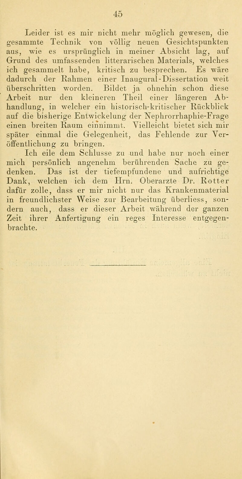 Leider ist es mir nicht mehr möglich gewesen, die gesammte Technik von völlig neuen Gesichtspunkten aus, wie es ursprünglich in meiner Absicht lag, auf Grund des umfassenden litterarischen Materials, welches ich gesammelt habe, kritisch zu besprechen. Es wäre dadurch der Rahmen einer Inaugural-Dissertation weit überschritten worden. Bildet ja ohnehin schon diese Arbeit nur den kleineren Theil einer längeren Ab- handlung, in welcher ein historisch-kritischer Rückblick auf die bisherige Entwickelung der Nephrorrhaphie-Frage einen breiten Raum einnimmt. Vielleicht bietet sich mir später einmal die Gelegenheit, das Fehlende zur Ver- öffentlichung zu bringen. Ich eile dem Schlüsse zu und habe nur noch einer mich persönlich angenehm berührenden Sache zu ge- denken. Das ist der tiefempfundene und aufrichtige Dank, welchen ich dem Hrn. Oberarzte Dr. Rotter dafür zolle, dass er mir nicht nur das Krankenmaterial in freundlichster Weise zur Bearbeitung überliess, son- dern auch, dass er dieser Arbeit während der ganzen Zeit ihrer Anfertigung ein reges Interesse entgegen- brachte.