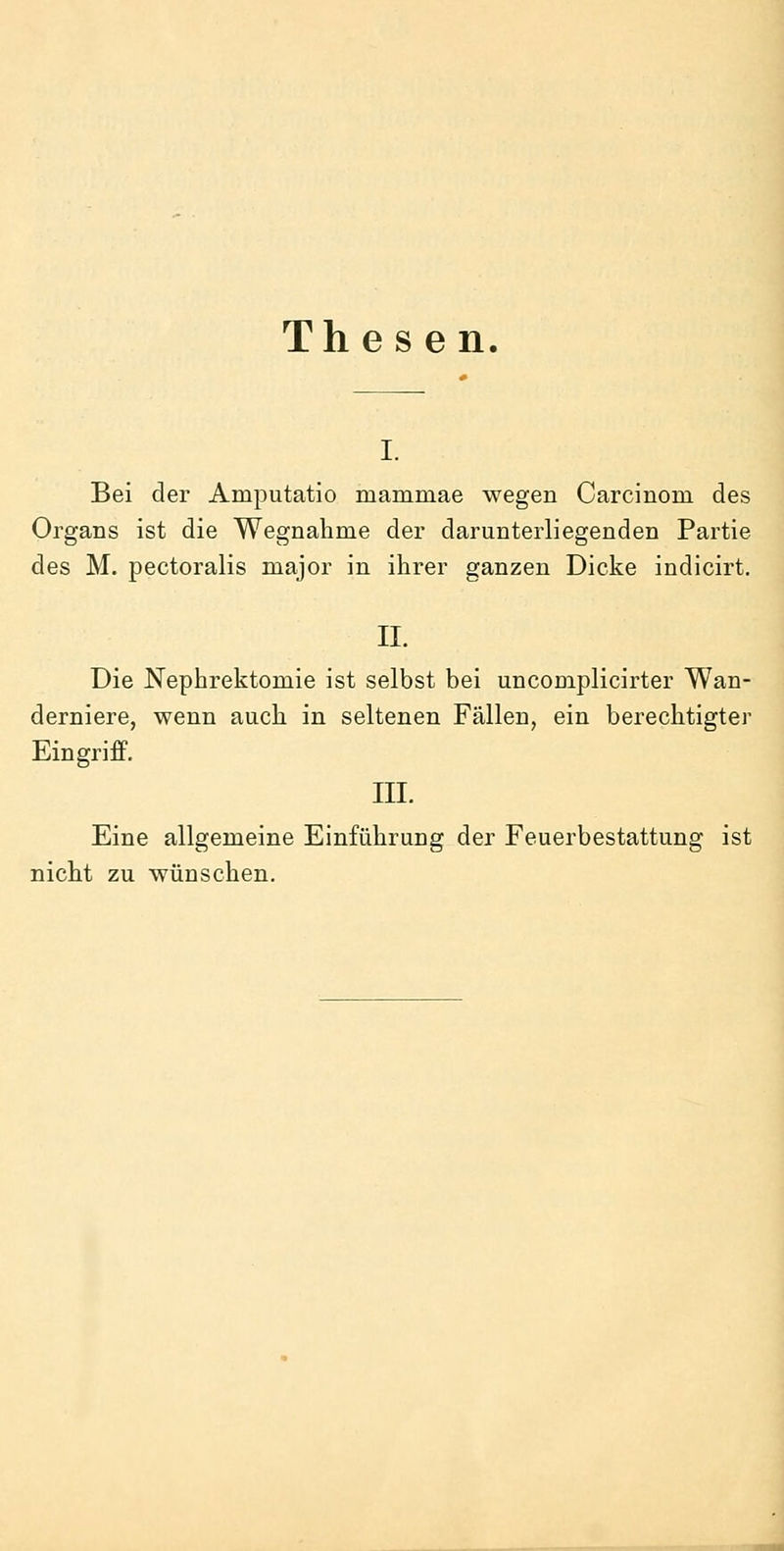 Th e s e n. I. Bei der Amputatio mammae wegen Carcinom des Organs ist die Wegnahme der darunterliegenden Partie des M. pectoralis major in ihrer ganzen Dicke indicirt. II. Die Nephrektomie ist selbst bei uncomplicirter Wan- derniere, wenn auch in seltenen Fällen, ein berechtigter Eingriff. III. Eine allgemeine Einführung der Feuerbestattung ist nicht zu wünschen. ^