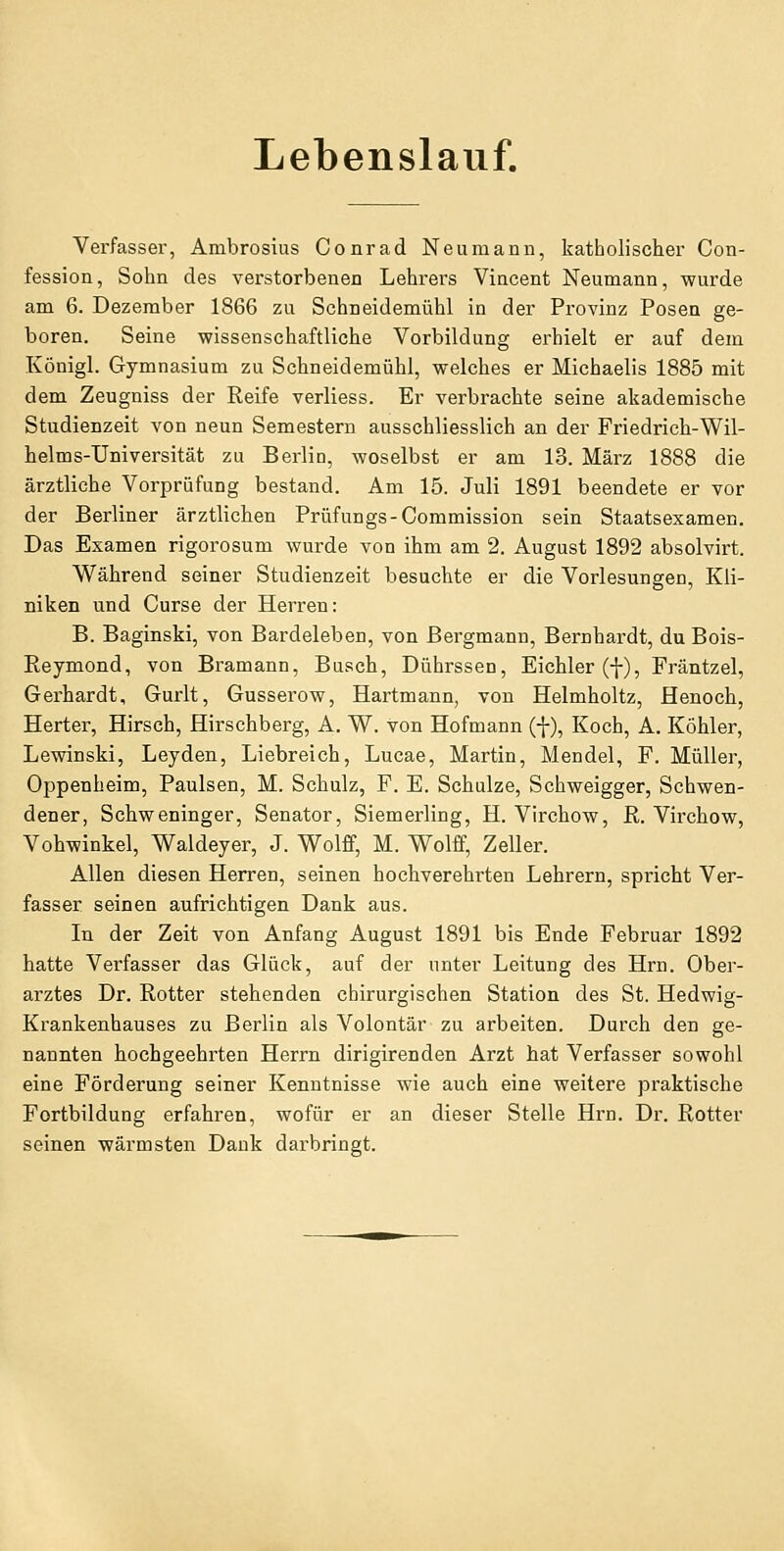 Lebenslauf. Verfasser, Ambrosius Conrad Neu manu, katholischer Con- fession, Sohn des verstorbenen Lehrers Vincent Neumann, wurde am 6. Dezember 1866 zu Schneidemühl in der Provinz Posen ge- boren. Seine wissenschaftliche Vorbildung erhielt er auf dem Königl. Gymnasium zu Schneidemühl, welches er Michaelis 1885 mit dem Zeugniss der Reife verliess. Er verbrachte seine akademische Studienzeit von neun Semestern ausschliesslich an der Friedrich-Wil- helms-Universität zu Berlin, woselbst er am 13. März 1888 die ärztliche Vorprüfung bestand. Am 15. Juli 1891 beendete er vor der Berliner ärztlichen Prüfungs-Commission sein Staatsexamen. Das Examen rigorosum wurde von ihm am 2. August 1892 absolvirt. Während seiner Studienzeit besuchte er die Vorlesungen, Kli- niken und Curse der Herren: B. Baginski, von Bardeleben, von Bergmann, Bernhardt, du Bois- Reymond, von Bramann, Busch, Dührssen, Eichler (i), Fräntzel, Gerhardt, Gurlt, Gusserow, Hartmann, von Helmholtz, Henoch, Herter, Hirsch, Hirschberg, A. W. von Hofmann (f), Koch, A. Köhler, Lewinski, Leyden, Liebreich, Lucae, Martin, Mendel, F. Müller, Oppenheim, Paulsen, M. Schulz, F. E. Schulze, Schweigger, Schwen- dener, Schweninger, Senator, Siemerling, H. Virchow, R. Virchow, Vohwinkel, Waldeyer, J. Wolff, M. Wolff, Zeller. Allen diesen Herren, seinen hochverehrten Lehrern, spricht Ver- fasser seinen aufrichtigen Dank aus. In der Zeit von Anfang August 1891 bis Ende Februar 1892 hatte Verfasser das Glück, auf der unter Leitung des Hrn. Ober- arztes Dr. Rotter stehenden chirurgischen Station des St. Hedwig- Krankenhauses zu Berlin als Volontär zu arbeiten. Durch den ge- nannten hochgeehrten Herrn dirigirenden Arzt hat Verfasser sowohl eine Förderung seiner Kenntnisse wie auch eine weitere praktische Fortbildung erfahren, wofür er an dieser Stelle Hrn. Dr. Rotter seinen wärmsten Dank darbringt.