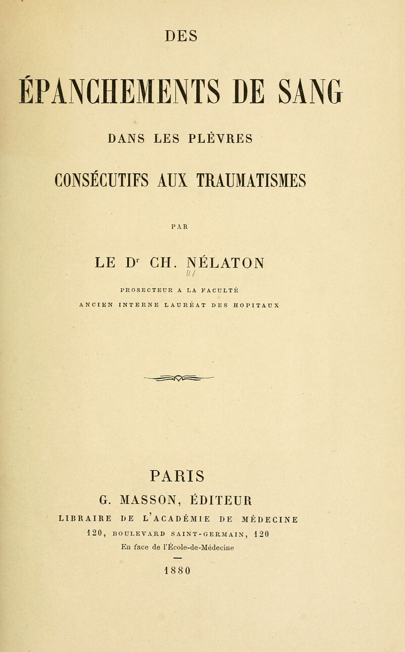 ÉPANCHEMENTS DE SANG DANS LES PLÈVRES CONSÉCUTIFS AUX TRAUMATISMES LE D^ GH. NÉLATON PROSECTEUR A LA FACULTÉ ANCIEN INTERNE LAURÉAT DES HOPITAUX PARIS G. MASSON, ÉDITEUR LIBRAIRE DE l'ACADÉMIE DE MÉDECINE 120, BOULEVARD S AI N T - G E RM AIN , 120 En face de l'École-de-Médecine 1880