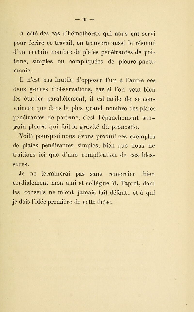 A côté des cas d'hémothorax qui nous ont servi pour écrire ce travail, on trouvera aussi \e résumé d'un certain nombre de plaies pénétrantes de poi- trine, simples ou compliquées de pleuro-pneu- monie. Il n'est pas inutile d'opposer l'un à l'autre ces deux g'enres d'observations, car si l'on veut bien les étudier parallèlement, il est facile de se con- vaincre que dans le plus g-rand nombre des plaies pénétrantes de poitrine, c'est l'épanchement san- g*uin pleural qui fait la g'ravité du pronostic. Voilà pourquoi nous avons produit ces exemples de plaies pénétrantes simples, bien que nous ne traitions ici que d'une complicatioa de ces bles- sures. Je ne terminerai pas sans remercier bien cordialement mon ami et collèg-ue M. Tapret, dont les conseils ne m'ont jamais fait défaut, et à qui je dois l'idée première de cette thèse.