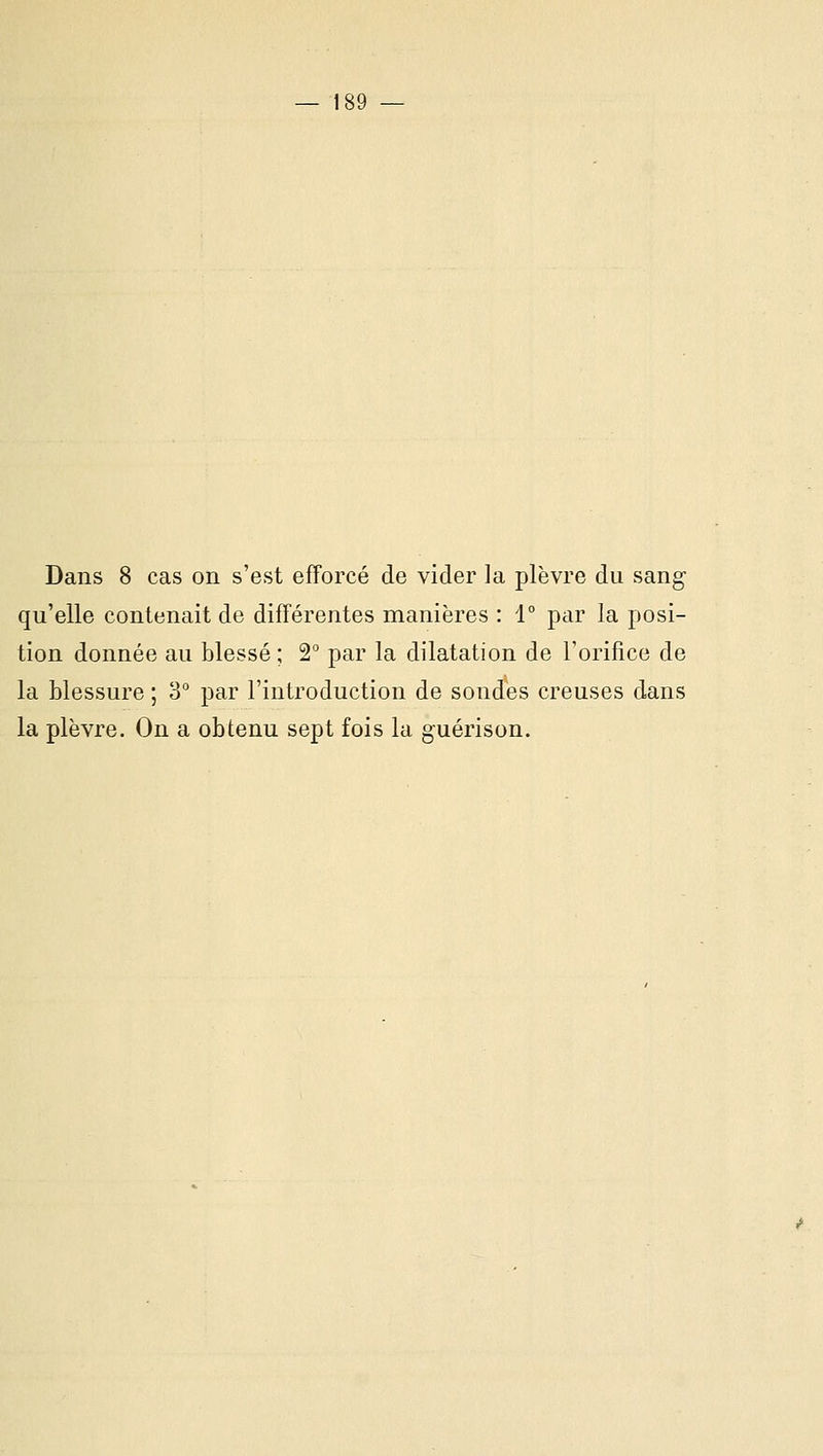 Dans 8 cas on s'est efforcé de vider la plèvre du sang- qu'elle contenait de différentes manières : 1° par la posi- tion donnée au blessé ; 2° par la dilatation de l'orifice de la blessure ; 3° par l'introduction de sondes creuses dans la plèvre. On a obtenu sept fois la guérison.