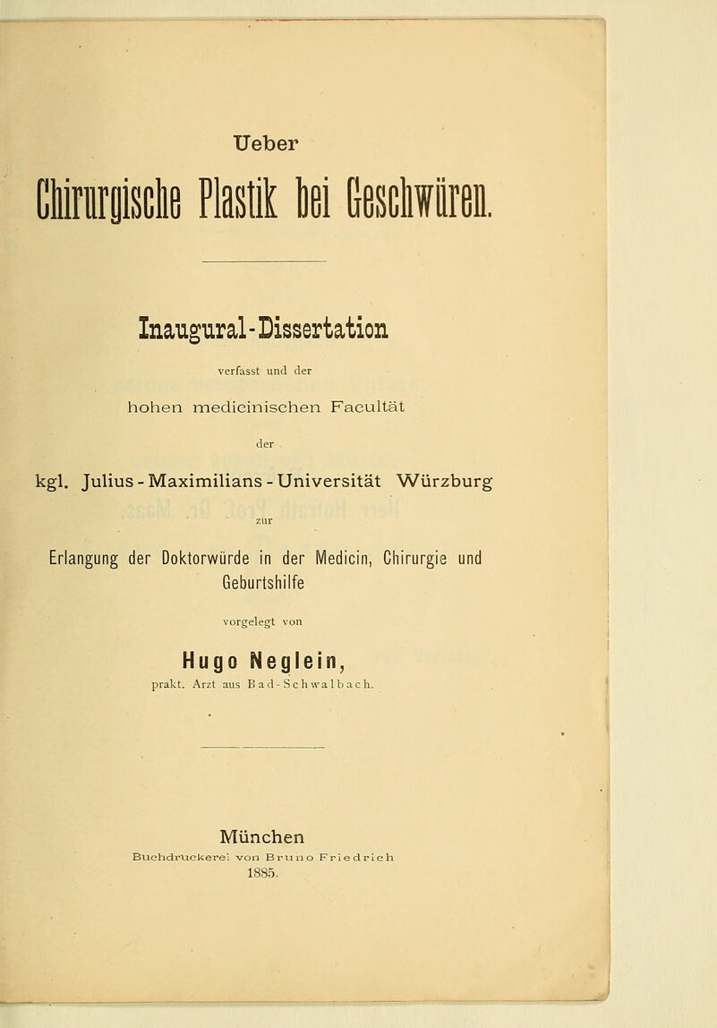 Ueber öiirnrgisclifi Plastik M Geschwüren. Inaugural - Dissertation verfasst und der hohen medieinischen Facultät der kgl. Julius - Maximilians - Universität Würzburg Erlangung der Doktorwürde in der Medicin, Chirurgie und Geburtshilfe vorgelegt von Hugo Neglein, prakt. Arzt aus Bad-Schwalbach. München Buehdruckerei von Bruno Friedrieh 1885.