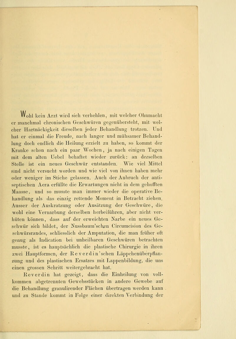 Wohl kein Arzt wird sich verhehlen, mit welcher Ohnmacht er manchmal chronischen Geschwüren gegenübersteht, mit wel- cher Hartnäckigkeit dieselben jeder Behandlung trotzen. Und hat er einmal die Freude, nach langer und mühsamer Behand- lung doch endlich die Heilung erzielt zu haben, so kommt der Kranke schon nach ein paar Wochen, ja nach einigen Tagen mit dem alten Uebel behaftet wieder zurück: an derselben Stelle ist ein neues Geschwür entstanden. Wie viel Mittel sind nicht versucht worden und wie viel von ihnen haben mehr oder weniger im Stiche gelassen. Auch der Anbruch der anti- septischen Aera erfüllte die Erwartungen nicht in dem gehofften Maasse, und so musste man immer wieder die operative Be- handlung als das einzig rettende Moment in Betracht ziehen. Ausser der Auskratzung oder Ausätzung der Geschwüre, die wohl eine Vernarbung derselben herbeiführen, aber nicht ver- hüten können, dass auf der erweichten Narbe ein neues Ge- schwür sich bildet, der Nussbaum'schen Circumcision des Ge- schwürsrandes, schliesslich der Amputation, die man früher oft genug als Indication bei unheilbaren Geschwüren betrachten musste, ist es hauptsächlich die plastische Chirurgie in ihren zwei Hauptformen, der Reverdin'schen Läppchenüberpflan- zung und des plastischen Ersatzes mit Lappenbildung, die uns einen grossen Schritt weitergebracht hat. IIeverdin hat gezeigt, dass die Einheilung von voll- kommen abgetrennten Gewebsstücken in andere Gewebe auf die Behandlung granulirender Flächen übertragen werden kann und zu Stande kommt in Folge einer direkten Verbindung der