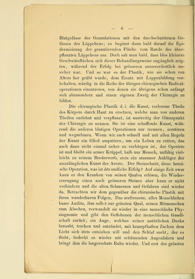 Blutgefässe der Granulationen mit den durchschnittenen Ge- fässen des Läppchens; es beginnt dann bald darauf die Epi- dermisirung der granulirenden Fläche vom Rande des über- pflanzten Läppchens aus. Doch sah man bald, dass blos kleinere Geschwürsflächen sich dieser Behandlungsweise zugänglich zeig- ten, während der Erfolg bei grösseren ausserordentlich un- sicher war. Und so war es der Plastik, wie sie schon von Alters her geübt wurde, dem Ersatz mit Lappenbildung vor- behalten, würdig in die Reihe der übrigen chirurgischen Radical- operationen einzutreten, von denen sie übrigens schon anfängt sich abzusondern und einen eigenen Zweig der Chirurgie zu bilden. Die chirurgische Plastik d. i. die Kunst, verlorene Theile des Körpers durch Haut zu ersetzen, welche man von anderen Theilen entlehnt und verpflanzt, ist unstreitig der Glanzpunkt der Chirurgie zu nennen. Sie ist eine schaffende Kunst, wäh- rend die anderen blutigen Operationen nur trennen, zerstören und wegnehmen. Wenn wir auch schnell und mit allen Regeln der Kunst ein Glied amputiren, um ein Leben zu retten, das auch dann nicht einmal sicher zu verbürgen ist, der Operirte ist und bleibt ein armer Krüppel, halb nur Mensch, unfähig viel- leicht zu seinem Broderwerb, stets ein stummer Ankläger der unzulänglichen Kunst der Aerzte. Der Steinschnitt, diese heroi- sche Operation, was ist der endliche Erfolg ? Auf einige Zeit zwar kann er den Kranken von seinen Qualen erlösen, die Wieder- erzeugung eines noch grösseren Steines aber kann er nicht verhindern und die alten Schmerzen und Gefahren sind wieder da. Betrachten wir dem gegenüber die chirursische Plastik mit ihren wunderbaren Polgen. Das zerfressene, alles Menschlichen baare Antlitz, ihm seibot zur grössten Qual, seinen Mitmenschen zum Abscheu, verwandelt sie wieder in eine menschliche Phy- siognomie und gibt den Geflohenen der menschlichen Gesell- schaft zurück; ein Auge, welches seiner natürlichen Decke beraubt, trocken und entzündet, mit krampfhaften Zucken dem Licht sich stets entziehen will und den Schlaf sucht, der es flieht, bedeckt es wieder mit schützenden Augenlidern und bringt ihm die langersehnte Ruhe wieder. Und erst des grössten