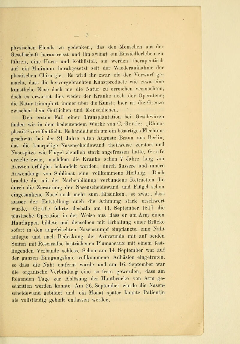 physischen Elends zu gedenken, das den Menschen aus der Gesellschaft herausreisst und ihn zwingt ein Einsiedlerleben zu führen, eine flarn- und Kothfistel, sie werden therapeutisch auf ein Minimum herabgesetzt seit der Wiederaufnahme der plastischen Chirurgie. Es wird ihr zwar oft der Vorwurf ge- macht, dass die hervorgebrachten Kunstproducte wie etwa eine künstliche Nase doch nie die Natur zu erreichen vermöchten, doch es erwartet dies weder der Kranke noch der Operateur; die Natur triumphirt immer über die Kunst; hier ist die Grenze zwischen dem Göttlichen und Menschlichen. Den ersten Fall einer Transplantation bei Geschwüren finden wir in dem bedeutendem Werke von C. Gräfe: „Rhino- plastik veröffentlicht. Es handelt sich um ein bösartiges Flechten- • geschwür bei der 24 Jahre alten Auguste Braun aus Berlin, das die knorpelige Nasenscheidewand theilweise zerstört und Nasespitze wie Flügel ziemlich stark angefressen hatte. Gräfe erzielte zwar, nachdem die Kranke schon 7 Jahre lang von Aerzten erfolglos bekandelt worden, durch äussere und innere Anwendung von Sublimat eine vollkommene Heilung. Doch brachte die mit der Narbenbildung verbundene Retraction die durch die Zerstörung der Nasenscheidewand und Flügel schon eingesunkene Nase noch mehr zum Einsinken, so zwar, dass ausser der Entstellung auch die Athmung stark erschwert wurde. Gräfe führte deshalb am 11. September 1817 die plastische Operation in der Weise aus, dass er am Arm einen Hautlappen bildete und denselben mit Erhaltung einer Brücke sofort in den angefrischten Nasenstumpf einpflanzte, eine Naht anlegte und nach Bedeckung der Armwunde mit auf beiden Seiten mit Rosensalbe bestrichenen Plumaceaux mit einem fest- liegenden Verbände schloss. Schon am 14. September war auf der ganzen Einigungslinie vollkommene Adhäsion eingetreten, so dass die Naht entfernt wurde und am 16. September war die organische Verbindung eine so feste geworden, dass am folgenden Tage zur Ablösung der Hautbrücke von Arm ge- schritten werden konnte. Am 26. September wurde die Nasen- scheidewand gebildet und ein Monat später konnte Patientin als vollständig geheilt entlassen werden.