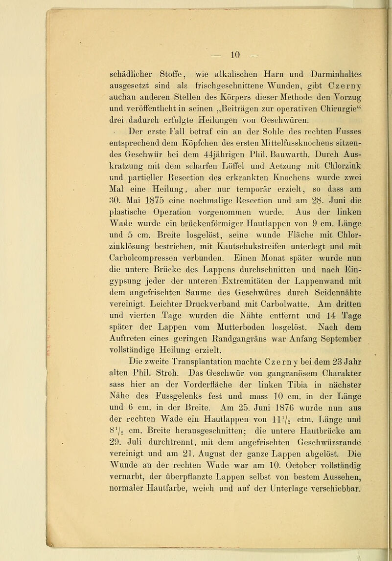 schädlicher Stoffe, wie alkalischen Harn und Darminhaltes ausgesetzt sind als frischgeschnittene Wunden, gibt Czerny auchan anderen Stellen des Körpers dieser Methode den Vorzug und veröffentlicht in seinen „Beiträgen zur operativen Chirurgie drei dadurch erfolgte Heilungen von Geschwüren. Der erste Fall betraf ein au der Sohle des rechten Fusses entsprechend dem Köpfchen des ersten Mittelfussknochens sitzen- des Geschwür bei dem 44jährigen Phil. Bauwarth. Durch Aus- kratzung mit dem scharfen Löffel und Aetzung mit Chlorzink und partieller Resection des erkrankten Knochens wurde zwei Mal eine Heilung, aber nur temporär erzielt, so dass am 30. Mai 1875 eine nochmalige Resection und am 28. Juni die plastische Operation vorgenommen wurde. Aus der linken Wade wurde ein brückenförmiger Hautlappen von 9 cm. Länge und 5 cm. Breite losgelöst, seine wunde Fläche mit Chlor- zinklösung bestrichen, mit Kautschukstreifen unterlegt und mit Carbolcompressen verbunden. Einen Monat später wurde nun die untere Brücke des Lappens durchschnitten und nach Ein- gypsung jeder der unteren Extremitäten der Lappenwand mit dem angefrischten Saume des Geschwüres durch Seidennähte vereinigt. Leichter Druckverband mit Carbolwatte. Am dritten und vierten Tage wurden die Nähte entfernt und 14 Tage später der Lappen vom Mutterboden losgelöst. Nach dem Auftreten eines geringen Randgangräns war Anfang September vollständige Heilung erzielt. Die zweite Transplantation machte Czerny bei dem 23 Jahr alten Phil. Stroh. Das Geschwür von gangränösem Charakter sass hier an der Vorderfläche der linken Tibia in nächster Nähe des Fussgelenks fest und mass 10 cm. in der Länge und 6 cm. in der Breite. Am 25. Juni 1876 wurde nun aus der rechten Wade ein Hautlappen von 117» c^m- Länge und 872 cm. Breite herausgeschnitten; die untere Hautbrücke am 29. Juli durchtrennt, mit dem angefrischten Geschwürsrande vereinigt und am 21. August der ganze Lappen abgelöst. Die Wunde an der rechten Wade war am 10. October vollständig vernarbt, der überpflanzte Lappen selbst von bestem Aussehen, normaler Hautfarbe, weich und auf der Unterlage verschiebbar.