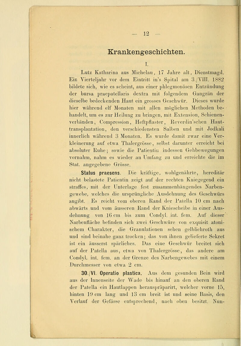 Krankengeschichten. i. Lutz Katharina aus Michelau, 17 Jahre alt, Dienstmagd. Ein Vierteljahr vor dem Eintritt in's Spital am 3./V1II. 1882 bildete sich, wie es scheint, aus einer phlegmonösen Entzündung der bursa praepatellaris dextra mit folgendem Gangrän der dieselbe bedeckenden Haut ein grosses Geschwür. Dieses wurde hier während elf Monaten mit allen möglichen Methoden be- handelt, um es zur Heilung zu bringen, mit Extension, Schienen- verbänden, Compression, Heftpflaster, Reverdin'schen Haut- transplantation, den verschiedensten Salben und mit Jodkali innerlich während 3 Monaten. Es wurde damit zwar eine Ver- kleinerung auf etwa Thalergrösse, selbst darunter erreicht bei absoluter Ruhe; sowie die Patientin indessen Gebbewegungen vornahm, nahm es wieder an Umfang zu und erreichte die im Stat. angegebene Grösse. Status praesens. Die kräftige, wohlgenährte, hereditär nicht belastete Patientin zeigt auf der rechten Kniegegend ein straffes, mit der Unterlage fest zusammenhängendes Narben- gewebe, welches die ursprüngliche Ausdehnung des Geschwürs angibt. Es reicht vom oberen Rand der Patella 10 cm nach abwärts und vom äusseren Rand der Kniescheibe in einer Aus- dehnung von 16 cm bis zum Condyl. int. fem. Auf dieser Narbenfläche befinden sich zwei Geschwüre von exquisit atoni- schem Charakter, die Granulationen sehen gelblichroth aus und sind beinahe ganz trocken; das von ihnen gelieferte Sekret ist ein äusserst spärliches. Das eine Geschwür breitet sich auf der Patella aus, etwa von Thalergrösse, das andere am Condyl. int. fem. an der Grenze des Narbengewebes mit einem Durchmesser von etwa 2 cm. 30./VI. Operatio plastica. Aus dem gesunden Bein wird aus der Innenseite der Wade bis hinauf an den oberen Rand der Patella ein Hautlappen herauspräparirt, welcher vorne 15, hinten 19 cm lang und 13 cm breit ist und seine Basis, den Verlauf der Gefässe entsprechend, nach oben besitzt. Nun-