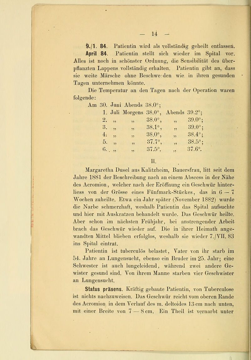 Ö./1. 84. Patientin wird als vollständig geheilt entlassen. April 84. Patientin stellt sich wieder im Spital vor. Alles ist noch in schönster Ordnung, die Sensibilität des über- pflanzten Lappens vollständig erhalten. Patientin gibt an, dass sie weite Märsche ohne Beschwerden wie in ihren gesunden Tagen unternehmen könnte. Die Temperatur an den Tagen nach der Operation waren folgende: Am 30. Juni Abends 38.0°; 1. Juli Morgens 38.0°, Abends 39.2°; 2, )) 38.0°, 5) 39.0°; 3. 11 38.1°, » 39.0°; 4i 11 38.0°, 11 38.4°; 5. 11 37.7°, 11 38.5°; 6. 11 37.5°, 11 37.6°. II. Margaretha Dusel aus Kalitzheim, Bauersfrau, litt seit dem Jahre 1881 der Beschreibung nach an einem Abscess in der Nähe des Acromion, welcher nach der Eröffnung ein Geschwür hinter- liess von der Grösse eines Fünfmark-Stückes, das in 6 — 7 Wochen zuheilte. Etwa ein Jahr später (November 1882) wurde die Narbe schmerzhaft, weshalb Patientin das Spital aufsuchte und hier mit Auskratzen behandelt wurde. Das Geschwür heilte. Aber schon im nächsten Frühjahr, bei anstrengender Arbeit brach das Geschwür wieder auf. Die in ihrer Heimath ange- wandten Mittel blieben erfolglos, weshalb sie wieder 7./VII. 83 ins Spital eintrat. Patientin ist tuberculös belastet, Vater von ihr starb im 54. Jahre an Lungensucht, ebenso ein Bruder im 25. Jahr; eine Schwester ist auch lungeleidend, während zwei andere Ge- wister gesund sind. Von ihrem Manne starben vier Geschwister an Lungensucht. Status präsens. Kräftig gebaute Patientin, von Tuberculose ist nichts nachzuweisen. Das Geschwür reicht vom oberen Rande des Acromion in dem Verlauf des m. deltoides 13 cm nach unten, mit einer Breite von 7 — 8 cm. Ein Theil ist vernarbt unter