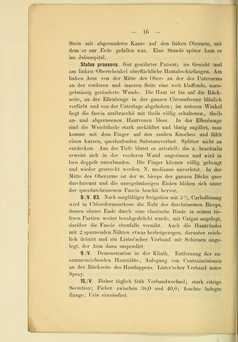 Stein mit abgerundeter Kante auf den linken Oberarm, mit dem er zur Erde gefallen war. Eine Stunde später kam er ins Juliusspital. Status praesens. Gut genährter Patient; im Gesicht und am linken -Oberschenkel oberflächliche Hautabsehärfungen. Am linken Arm von der Mitte des Ober- zu der des Unterarms an der vorderen und inneren Seite eine weit klaffende, unre- gelmässig geränderte Wunde. Die Haut ist bis auf die Rück- seite, an der Ellenbeuge in der ganzen Circumferenz bläulich verfärbt und von der Unterlage abgehoben; im unteren Winkel liegt die fascia antibracchii mit theils völlig erhaltenen , theils an- und abgerissenen Hautvenen bloss. In der Ellenbeuge sind die Weichtbeile stark zerklüftet und blutig sugillirt, man kommt mit dem Finger auf den rauhen Knochen und fühlt einen kurzen, querlaufenden Substanzverlust. Sjditter nicht zu entdecken. Aus der Tiefe blutet es arteriell: die a. brachialis erweist sich in der vorderen Wand angerissen und wird in loco doppelt unterbunden. Hie Pinger können völlig gebeugt und wieder gestreckt werden. N. medianus unverletzt. In der Mitte des Oberarms ist der m. biceps der ganzen Bicka quer durchtrennt und die unregelmässigen Enden blähen sich unter der querdurchrissenen Pascia brachii hervor. 8./V. 83. Nach sorgfältiger Irrigation mit 3% Carbollösung wird in Chloroformnarkose die Naht des durchrissenen Biceps, dessen oberes Ende durch eine elastische Binde in seinen tie- feren Partien weiter herabgedrückt wurde, mit Catgut angelegt, darüber die Fascie ebenfalls vernäht. Auch die Hautränder mit 2 spannenden Nähten etwas herbeigezogen, darunter reich- lich dränirt und ein Lister'scher Verband mit Schienen ange- legt, der Arm dann suspendirt. 9./V. Remonstration in der Klinik. Entfernung der zu- sammenziehenden Hautnähte, Anlegung von Contraincisionen an der Rückseite des Hautlappens. Lister'scher Verband unter Spray. 15./V. Bisher täglich früh Verbandwechsel; stark eitrige Secretion; Fieber zwischen 38,0 und 40,0; feuchte belegte Zunge; Urin eiweissfrei.