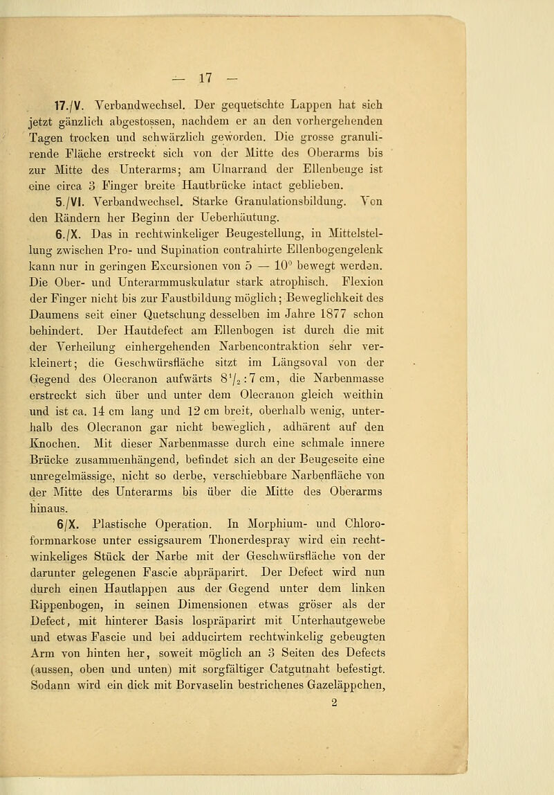 17./V. Verbandwechsel. Der gequetschte Lappen hat eich jetzt gänzlich abgestossen, nachdem er an den vorhergehenden Tagen trocken und schwärzlich geworden. Die grosse granuli- rende Fläche erstreckt sich von der Mitte des Oberarms bis zur Mitte des Unterarms; am Ulnarrand der Ellenbeuge ist eine circa 3 Pinger breite Hautbrücke intact geblieben. 5./VI. Verbandwechsel. Starke Granulationsbildung. Von den Rändern her Beginn der Ueberhäutung. 6./X. Das in rechtwinkeliger Beugestellung, in Mittelstel- lung zwischen Pro- und Supination contrahirte Ellenbogengelenk kann nur in geringen Excursionen von 5 — 10° bewegt werden. Die Ober- und Unterarmmuskulatur stark atrophisch. Flexion der Finger nicht bis zur Faustbildung möglich; Beweglichkeit des Daumens seit einer Quetschung desselben im Jahre 1877 schon behindert. Der Hautdefect am Ellenbogen ist durch die mit der Verheilung einhergehenden Narbencontraktion sehr ver- kleinert; die Geschwürsfläche sitzt im Längsoval von der Gegend des Olecranon aufwärts 81/2;7cm, die Narbenmasse erstreckt sich über und unter dem Olecrauon gleich weithin und ist ca. 14 cm lang und 12 cm breit, oberhalb wenig, unter- halb des Olecranon gar nicht beweglich, adhärent auf den Knochen. Mit dieser Narbenmasse durch eine schmale innere Brücke zusammenhängend, befindet sich an der Beugeseite eine unregelmässige, nicht so derbe, verschiebbare Narbenfiäche von der Mitte des Unterarms bis über die Mitte des Oberarms hinaus. 6/X. Plastische Operation. In Morphium- und Chloro- formnarkose unter essigsaurem Thonerdespray wird ein recht- winkeliges Stück der Narbe mit der Geschwürsfläche von der darunter gelegenen Fascie abpräparirt. Der Defect wird nun durch einen Hautlappen aus der Gegend unter dem linken Rippenbogen, in seinen Dimensionen etwas gröser als der Defect, mit hinterer Basis lospräparirt mit Unterhautgewebe und etwas Fascie und bei adducirtem rechtwinkelig gebeugten Arm von hinten her, soweit möglich an 3 Seiten des Defects (aussen, oben und unten) mit sorgfältiger Catgutnaht befestigt. Sodann wird ein dick mit Borvaselin bestrichenes Gazeläppchen, 2