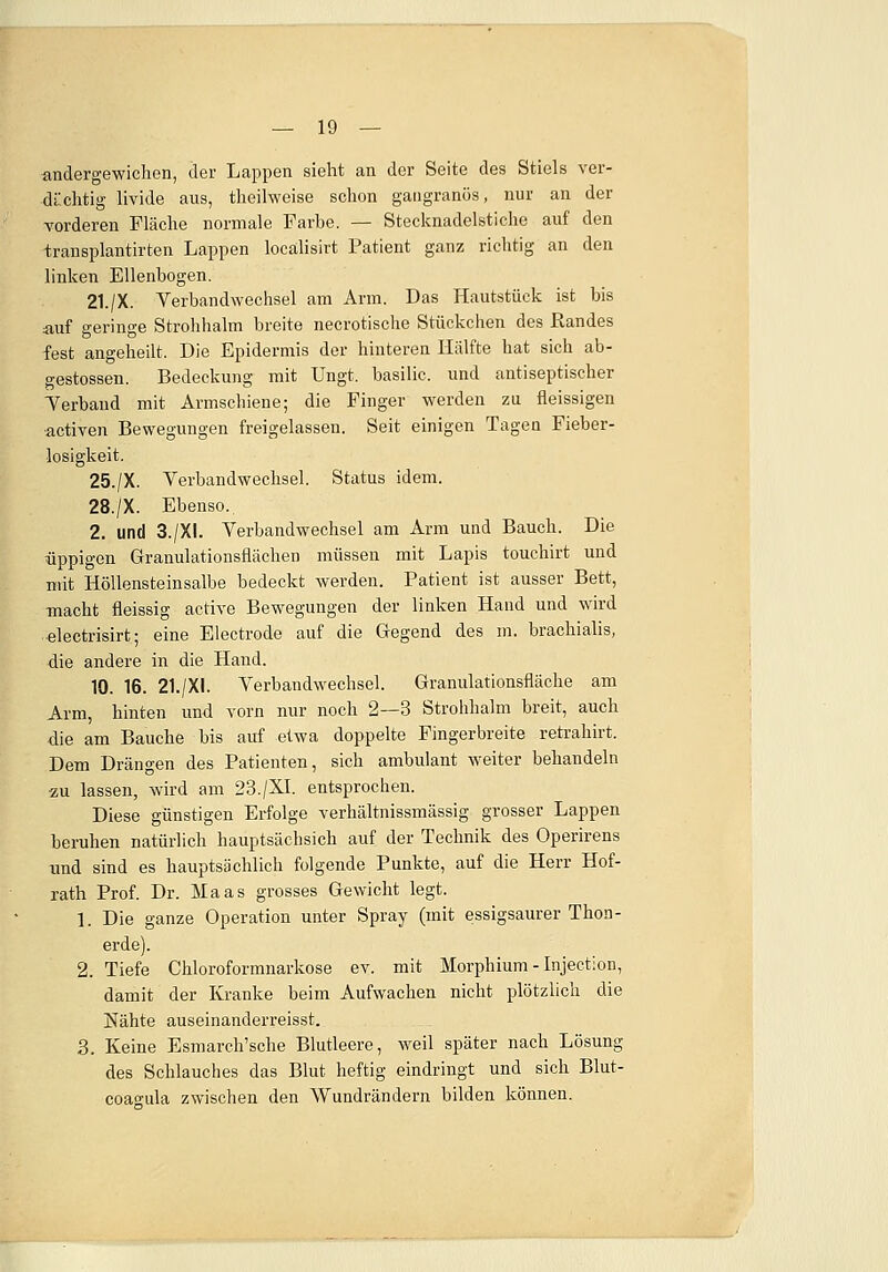 andergewichen, der Lappen sieht an der Seite des Stiels ver- dächtig livide aus, theilweise schon gangränös, nur an der vorderen Fläche normale Farbe. — Stecknadelstiche auf den transplantirten Lappen locälisirt Patient ganz richtig an den linken Ellenbogen. 21./X. Verbandwechsel am Arm. Das Hautstück ist bis auf geringe Strohhalm breite necrotische Stückchen des Randes fest angeheilt. Die Epidermis der hinteren Hälfte hat sich ab- gestossen. Bedeckung mit Ungt. basilic. und antiseptischer Verband mit Armschiene; die Finger werden zu fleissigen •activen Bewegungen freigelassen. Seit einigen Tagen Fieber- losigkeit. 25./X. Verbandwechsel. Status idem. 28./X. Ebenso, 2. und 3./XI. Verbandwechsel am Arm und Bauch. Die üppigen Granulationsflächen müssen mit Lapis touchirt und mit Höllensteinsalbe bedeckt werden. Patient ist ausser Bett, macht fleissig active Bewegungen der linken Hand und wird electrisirt; eine Electrode auf die Gegend des m. brachialis, die andere in die Hand. 10. 16. 21./XI. Verbandwechsel. Granulationsfläche am Arm, hinten und vorn nur noch 2—3 Strohhalm breit, auch die am Bauche bis auf etwa doppelte Fingerbreite retrahirt. Dem Drängen des Patienten, sich ambulant weiter behandeln zu lassen, wird am 23./XL entsprochen. Diese günstigen Erfolge verhältnissmässig grosser Lappen beruhen natürlich hauptsäehsich auf der Technik des Operirens und sind es hauptsächlich folgende Punkte, auf die Herr Hof- rath Prof. Dr. Maas grosses Gewicht legt. 1. Die ganze Operation unter Spray (mit essigsaurer Thon- erde). 2. Tiefe Chloroformnarkose ev. mit Morphium - Injection, damit der Kranke beim Aufwachen nicht plötzlich die Nähte auseinanderreisst. 3. Keine Esmarch'sche Blutleere, weil später nach Lösung des Schlauches das Blut heftig eindringt und sich Blut- coagula zwischen den Wundrändern bilden können.